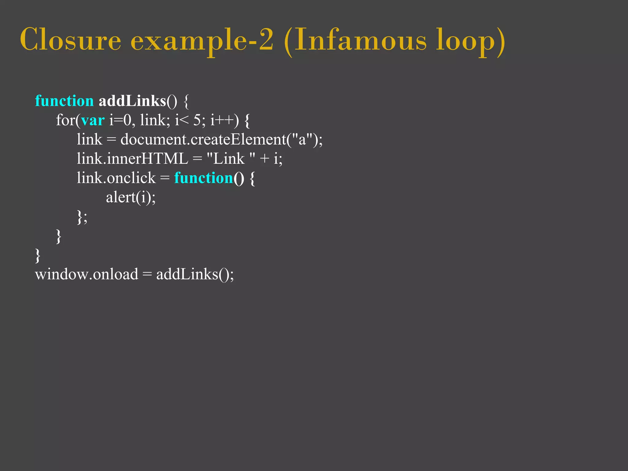 Closure example-2 (Infamous loop)
 function addLinks() {
    for(var i=0, link; i< 5; i++) {
       link = document.createElement("a");
       link.innerHTML = "Link " + i;
       link.onclick = function() {
            alert(i);
       };
    }
 }
 window.onload = addLinks();
 