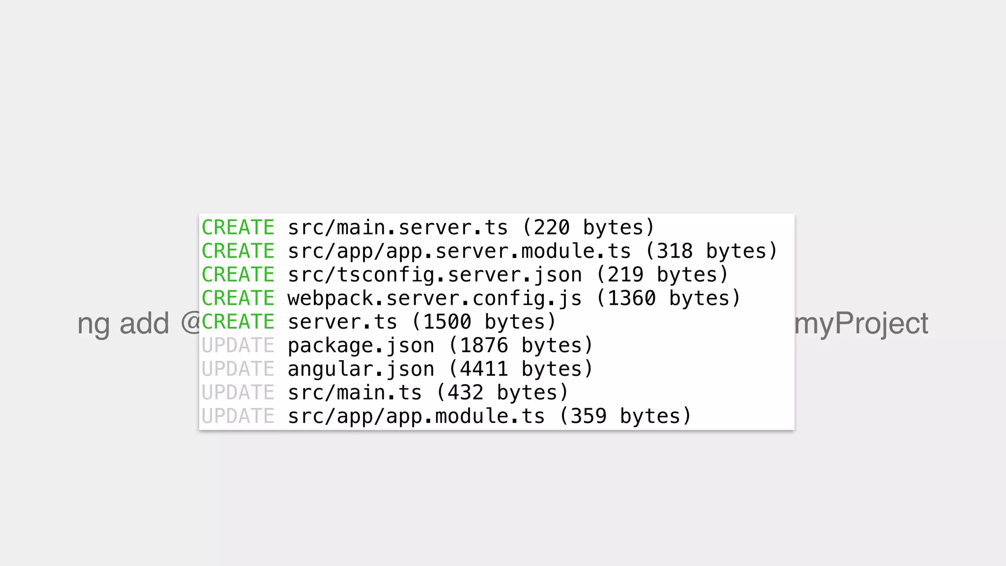 ng add @nguniversal/express-engine —clientProject myProject
CREATE src/main.server.ts (220 bytes)
CREATE src/app/app.server.module.ts (318 bytes)
CREATE src/tsconfig.server.json (219 bytes)
CREATE webpack.server.config.js (1360 bytes)
CREATE server.ts (1500 bytes)
UPDATE package.json (1876 bytes)
UPDATE angular.json (4411 bytes)
UPDATE src/main.ts (432 bytes)
UPDATE src/app/app.module.ts (359 bytes)
 