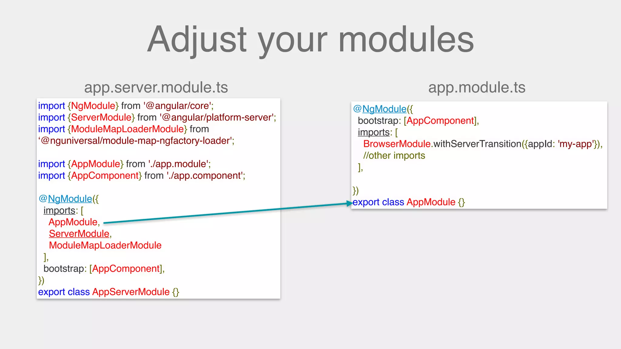 Adjust your modules
app.module.tsapp.server.module.ts
@NgModule({
bootstrap: [AppComponent],
imports: [
BrowserModule.withServerTransition({appId: 'my-app'}),
//other imports
],
})
export class AppModule {}
import {NgModule} from '@angular/core';
import {ServerModule} from '@angular/platform-server';
import {ModuleMapLoaderModule} from
‘@nguniversal/module-map-ngfactory-loader';
import {AppModule} from './app.module';
import {AppComponent} from './app.component';
@NgModule({
imports: [
AppModule,
ServerModule,
ModuleMapLoaderModule
],
bootstrap: [AppComponent],
})
export class AppServerModule {}
 