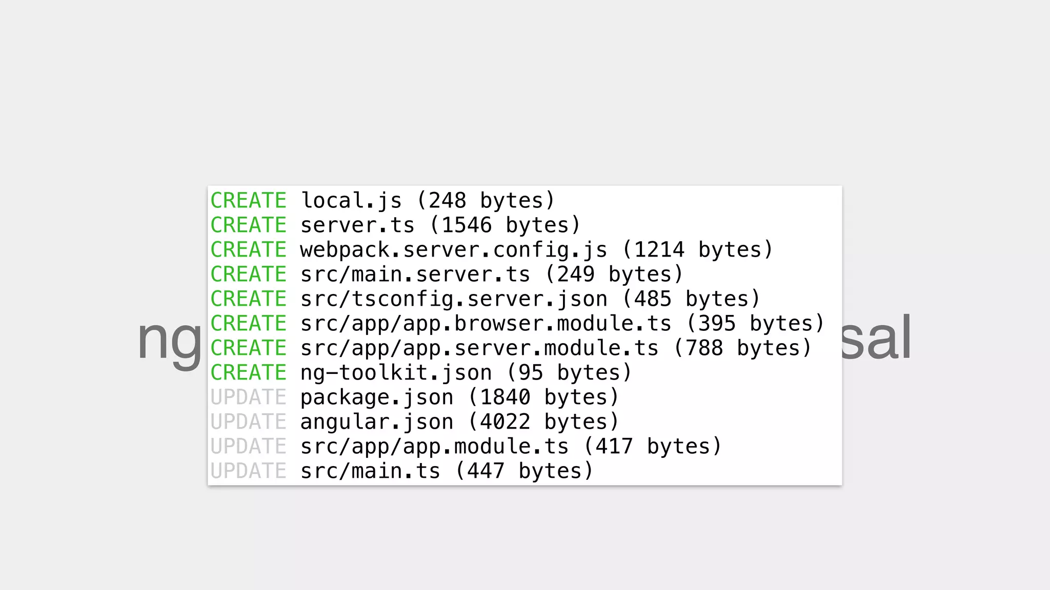 ng add @ng-toolkit/universal
CREATE local.js (248 bytes)
CREATE server.ts (1546 bytes)
CREATE webpack.server.config.js (1214 bytes)
CREATE src/main.server.ts (249 bytes)
CREATE src/tsconfig.server.json (485 bytes)
CREATE src/app/app.browser.module.ts (395 bytes)
CREATE src/app/app.server.module.ts (788 bytes)
CREATE ng-toolkit.json (95 bytes)
UPDATE package.json (1840 bytes)
UPDATE angular.json (4022 bytes)
UPDATE src/app/app.module.ts (417 bytes)
UPDATE src/main.ts (447 bytes)
 