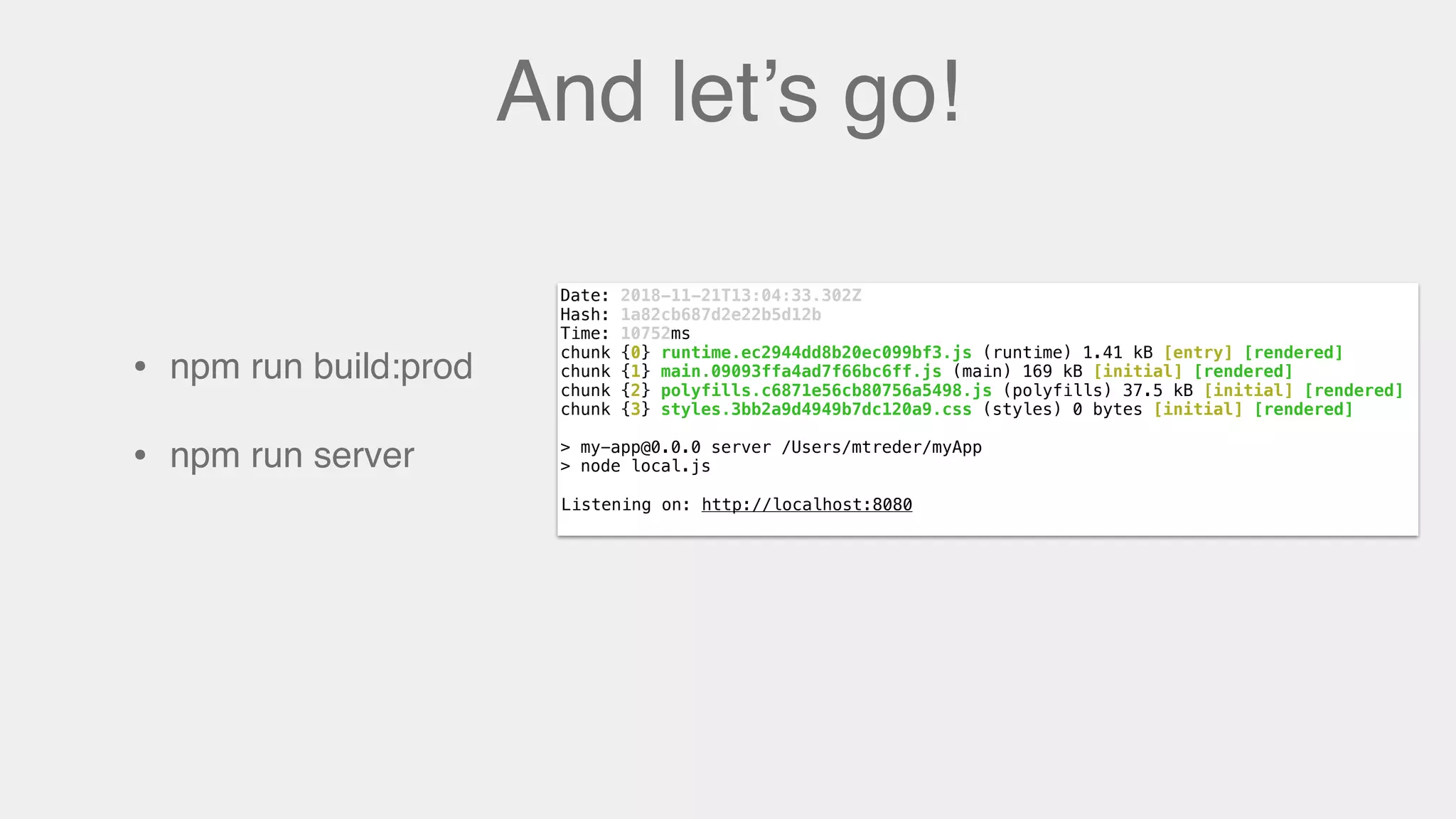 And let’s go!
• npm run build:prod
• npm run server
Date: 2018-11-21T13:04:33.302Z
Hash: 1a82cb687d2e22b5d12b
Time: 10752ms
chunk {0} runtime.ec2944dd8b20ec099bf3.js (runtime) 1.41 kB [entry] [rendered]
chunk {1} main.09093ffa4ad7f66bc6ff.js (main) 169 kB [initial] [rendered]
chunk {2} polyfills.c6871e56cb80756a5498.js (polyfills) 37.5 kB [initial] [rendered]
chunk {3} styles.3bb2a9d4949b7dc120a9.css (styles) 0 bytes [initial] [rendered]
> my-app@0.0.0 server /Users/mtreder/myApp
> node local.js
Listening on: http://localhost:8080Listening on: http://localhost:8080
 