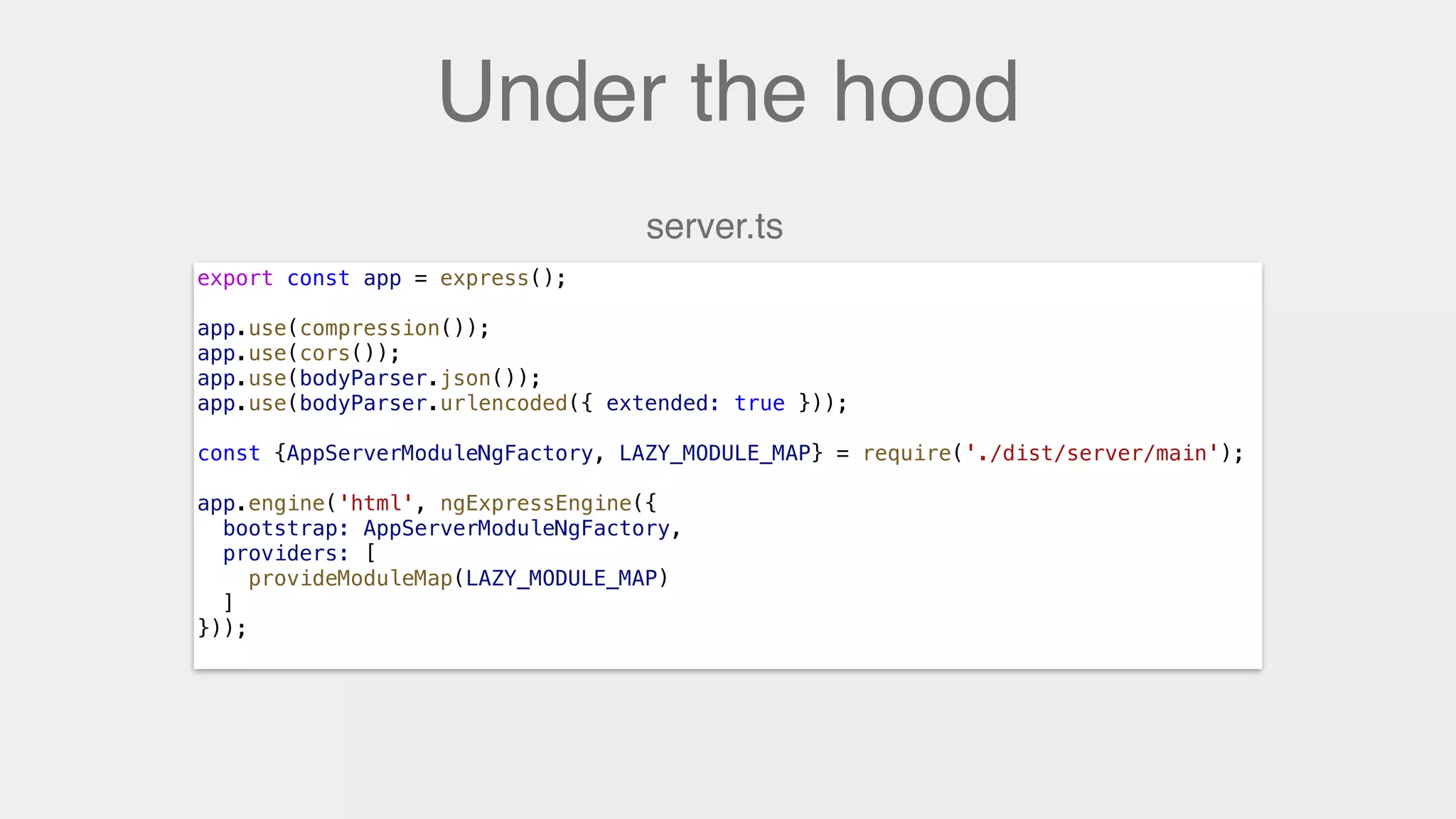 Under the hood
export const app = express();
app.use(compression());
app.use(cors());
app.use(bodyParser.json());
app.use(bodyParser.urlencoded({ extended: true }));
const {AppServerModuleNgFactory, LAZY_MODULE_MAP} = require('./dist/server/main');
app.engine('html', ngExpressEngine({
bootstrap: AppServerModuleNgFactory,
providers: [
provideModuleMap(LAZY_MODULE_MAP)
]
}));
server.ts
 