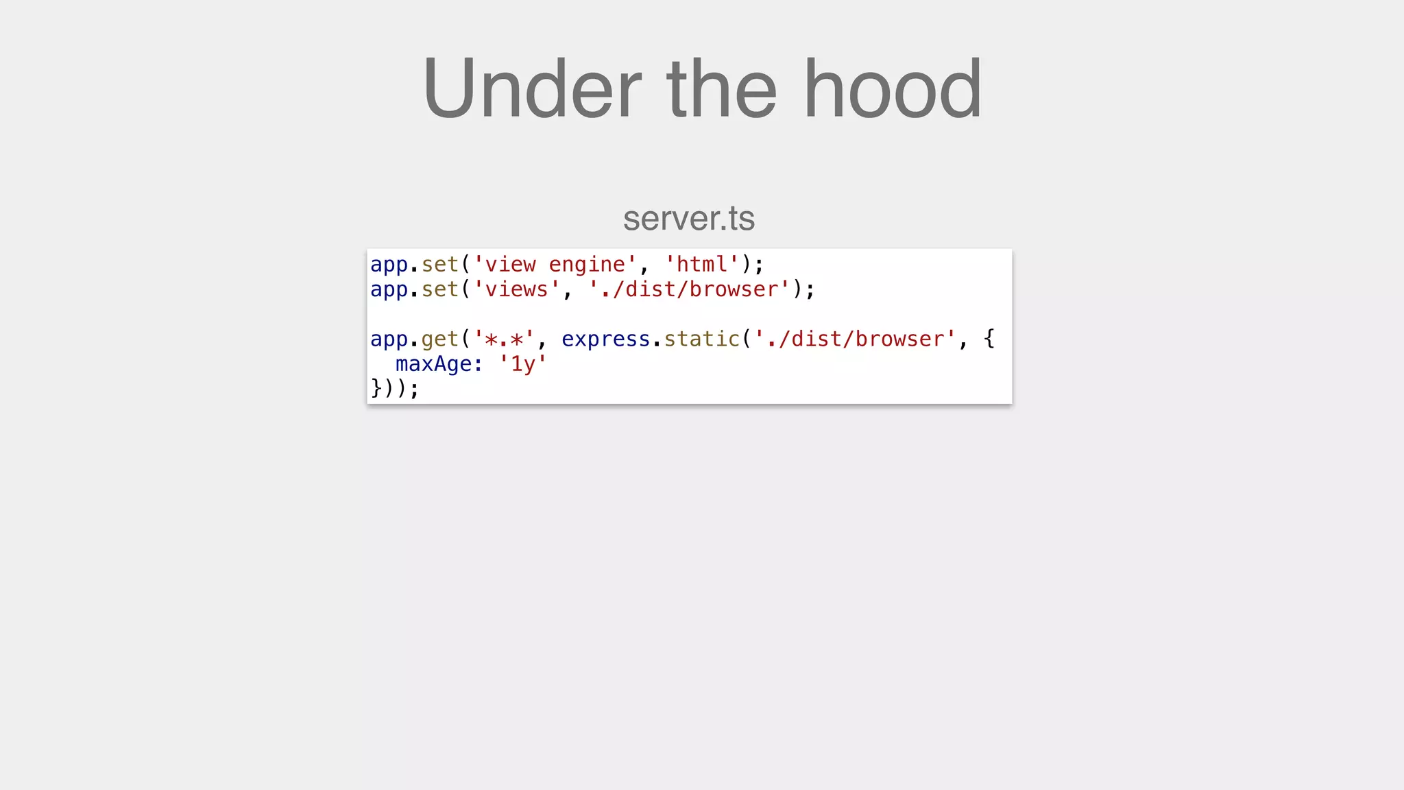 Under the hood
app.set('view engine', 'html');
app.set('views', './dist/browser');
app.get('*.*', express.static('./dist/browser', {
maxAge: '1y'
}));
server.ts
 