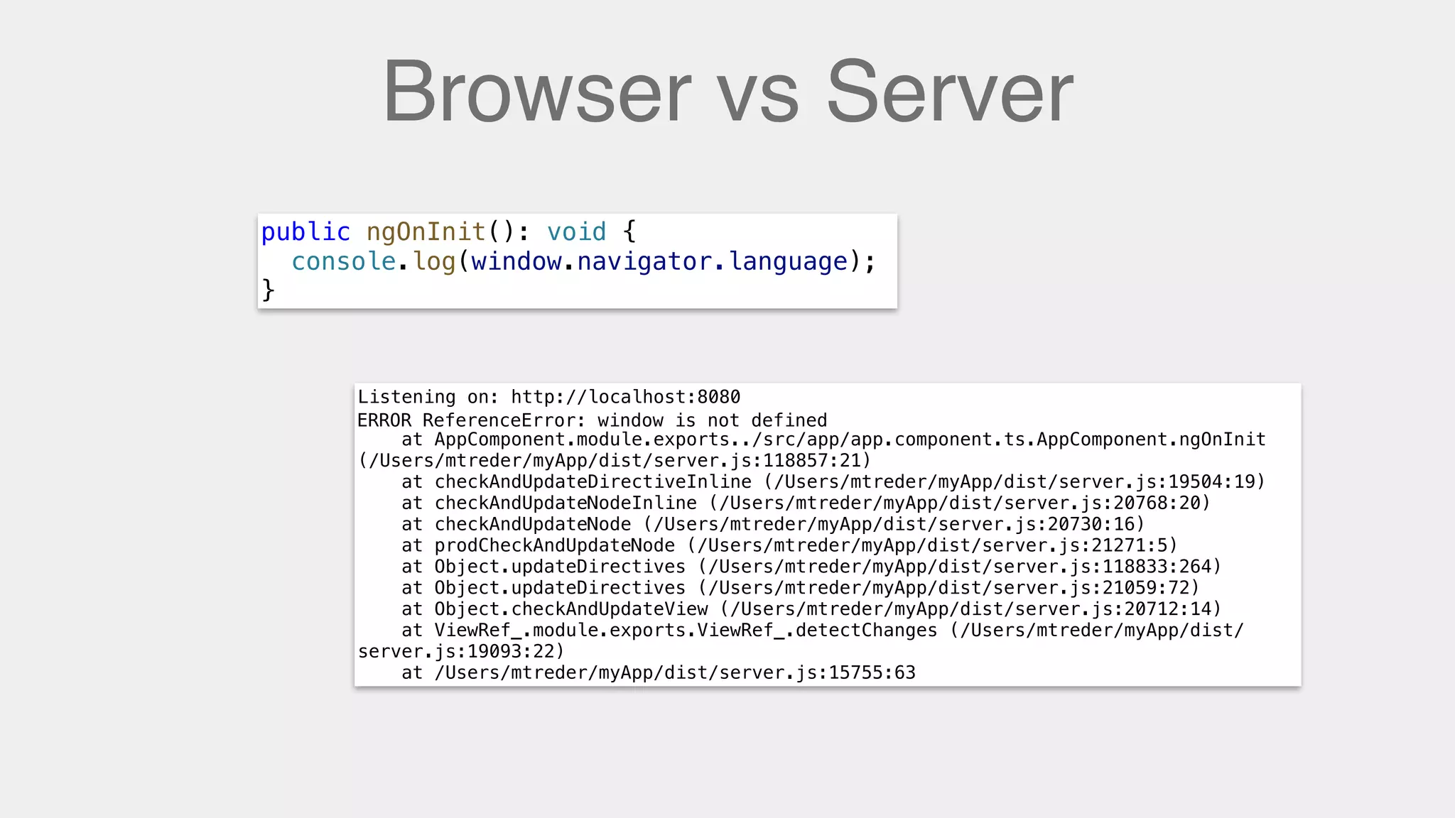 Browser vs Server
public ngOnInit(): void {
console.log(window.navigator.language);
}
Listening on: http://localhost:8080
ERROR ReferenceError: window is not defined
at AppComponent.module.exports../src/app/app.component.ts.AppComponent.ngOnInit
(/Users/mtreder/myApp/dist/server.js:118857:21)
at checkAndUpdateDirectiveInline (/Users/mtreder/myApp/dist/server.js:19504:19)
at checkAndUpdateNodeInline (/Users/mtreder/myApp/dist/server.js:20768:20)
at checkAndUpdateNode (/Users/mtreder/myApp/dist/server.js:20730:16)
at prodCheckAndUpdateNode (/Users/mtreder/myApp/dist/server.js:21271:5)
at Object.updateDirectives (/Users/mtreder/myApp/dist/server.js:118833:264)
at Object.updateDirectives (/Users/mtreder/myApp/dist/server.js:21059:72)
at Object.checkAndUpdateView (/Users/mtreder/myApp/dist/server.js:20712:14)
at ViewRef_.module.exports.ViewRef_.detectChanges (/Users/mtreder/myApp/dist/
server.js:19093:22)
at /Users/mtreder/myApp/dist/server.js:15755:63
ERROR ReferenceError: window is not defined
 