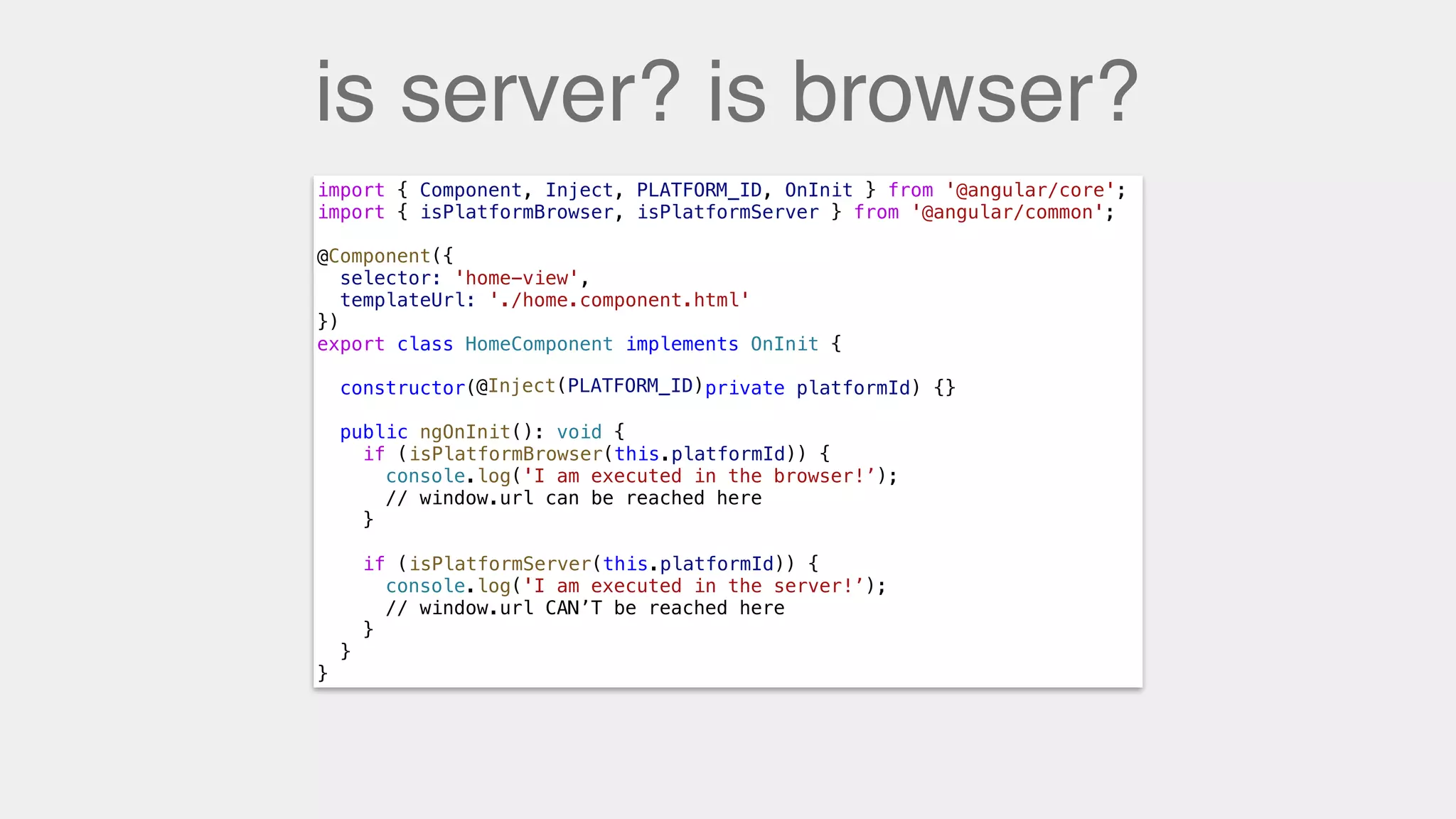 is server? is browser?
import { Component, Inject, PLATFORM_ID, OnInit } from '@angular/core';
import { isPlatformBrowser, isPlatformServer } from '@angular/common';
@Component({
selector: 'home-view',
templateUrl: './home.component.html'
})
export class HomeComponent implements OnInit {
constructor( private platformId) {}
public ngOnInit(): void {
if ( ) {
console.log('I am executed in the browser!’);
// window.url can be reached here
}
if (isPlatformServer(this.platformId)) {
console.log('I am executed in the server!’);
// window.url CAN’T be reached here
}
}
}
@Inject(PLATFORM_ID)
isPlatformBrowser(this.platformId)
isPlatformServer(this.platformId)
 