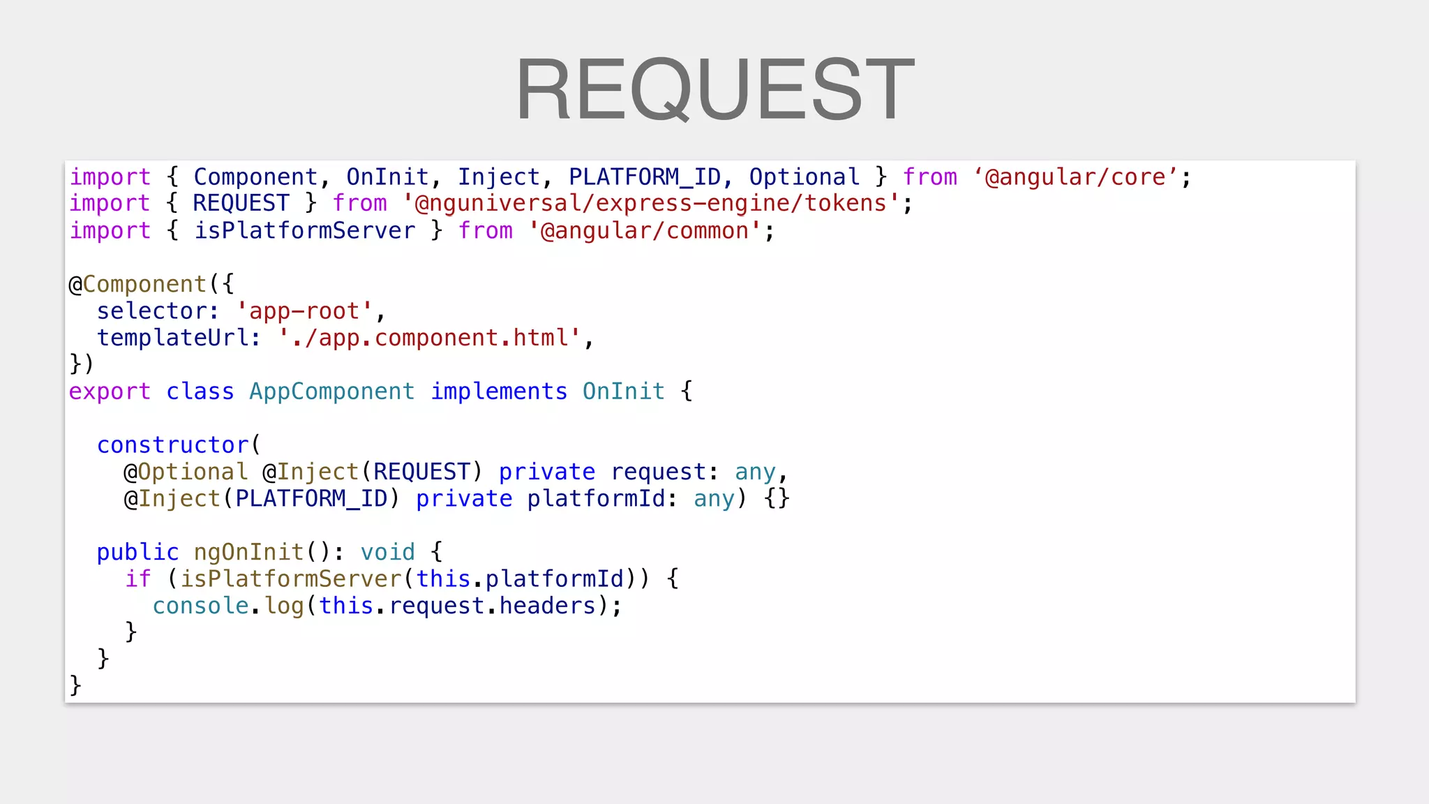REQUEST
import { Component, OnInit, Inject, PLATFORM_ID, Optional } from ‘@angular/core’;
import { REQUEST } from '@nguniversal/express-engine/tokens';
import { isPlatformServer } from '@angular/common';
@Component({
selector: 'app-root',
templateUrl: './app.component.html',
})
export class AppComponent implements OnInit {
constructor(
@Inject(REQUEST) private request: any,
@Inject(PLATFORM_ID) private platformId: any) {}
public ngOnInit(): void {
if (isPlatformServer(this.platformId)) {
console.log(this.request.headers);
}
}
}
import { REQUEST } from '@nguniversal/express-engine/tokens';
@Optional @Inject(REQUEST) private request: any,
console.log(this.request.headers);
 