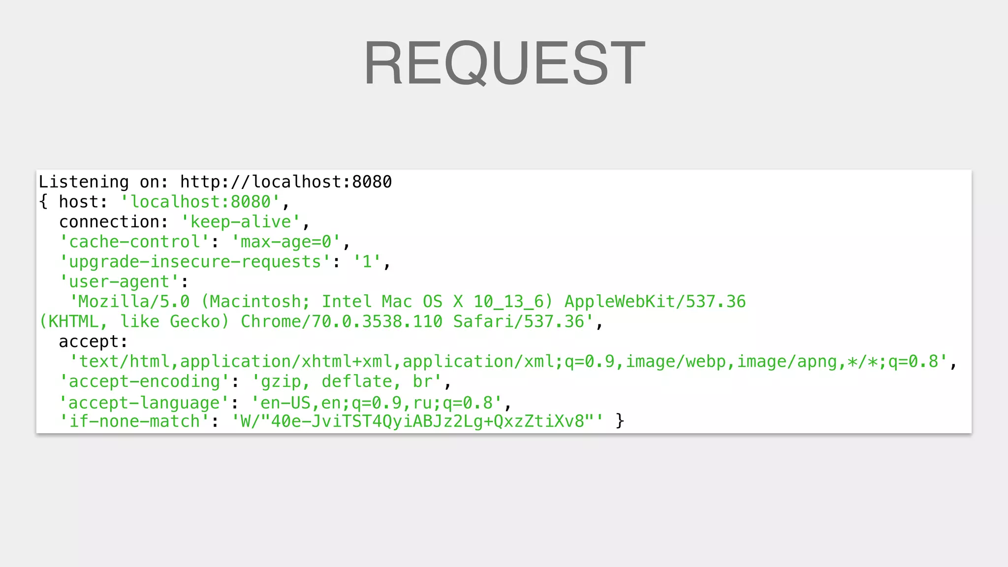 REQUEST
Listening on: http://localhost:8080
{ host: 'localhost:8080',
connection: 'keep-alive',
'cache-control': 'max-age=0',
'upgrade-insecure-requests': '1',
'user-agent':
'Mozilla/5.0 (Macintosh; Intel Mac OS X 10_13_6) AppleWebKit/537.36
(KHTML, like Gecko) Chrome/70.0.3538.110 Safari/537.36',
accept:
'text/html,application/xhtml+xml,application/xml;q=0.9,image/webp,image/apng,*/*;q=0.8',
'accept-encoding': 'gzip, deflate, br',
'accept-language': 'en-US,en;q=0.9,ru;q=0.8',
'if-none-match': 'W/"40e-JviTST4QyiABJz2Lg+QxzZtiXv8"' }
'accept-language': 'en-US,en;q=0.9,ru;q=0.8',
 
