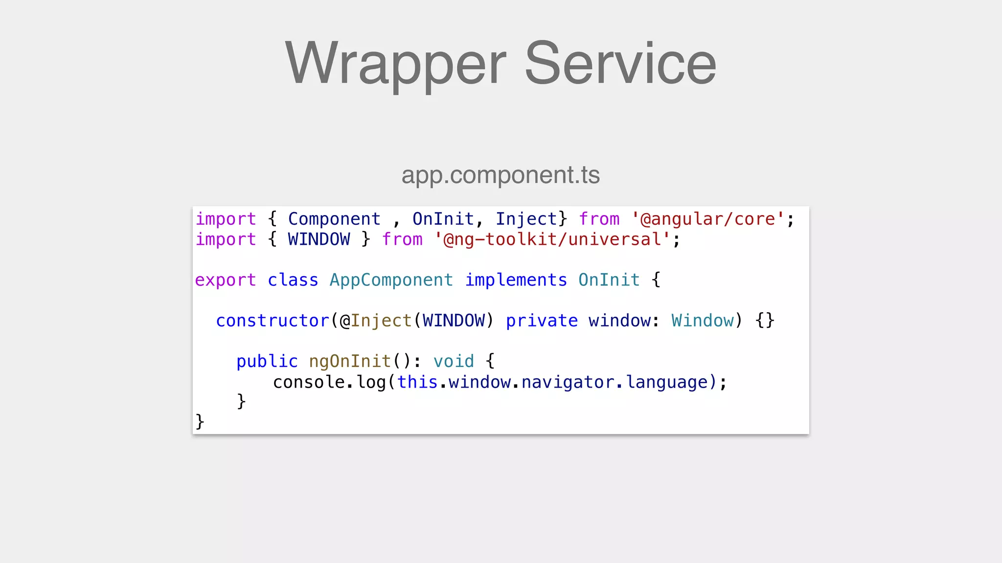 Wrapper Service
import { Component , OnInit, Inject} from '@angular/core';
import { WINDOW } from '@ng-toolkit/universal';
export class AppComponent implements OnInit {
constructor(@Inject(WINDOW) private window: Window) {}
public ngOnInit(): void {
console.log(window.navigator.language);
}
}
app.component.ts
console.log(this.window.navigator.language);
 