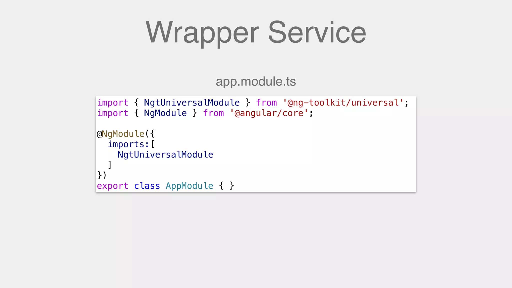 Wrapper Service
import { NgtUniversalModule } from '@ng-toolkit/universal';
import { NgModule } from '@angular/core';
@NgModule({
imports:[
NgtUniversalModule
]
})
export class AppModule { }
app.module.ts
 