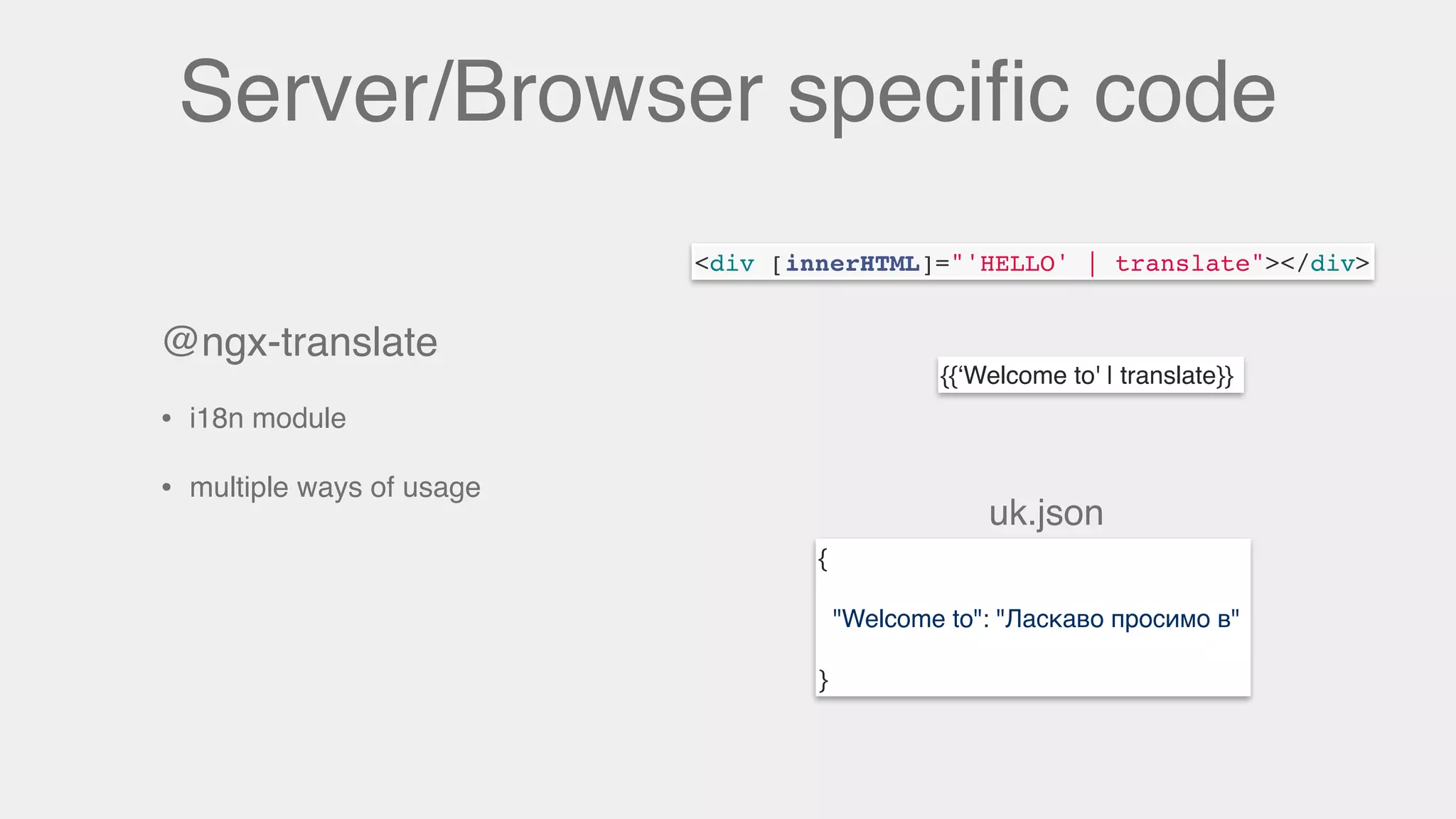 Server/Browser speciﬁc code
@ngx-translate
• i18n module
• multiple ways of usage
{{‘Welcome to' | translate}}
<div [innerHTML]="'HELLO' | translate"></div>
{
"Welcome to": "Ласкаво просимо в"
}
uk.json
 