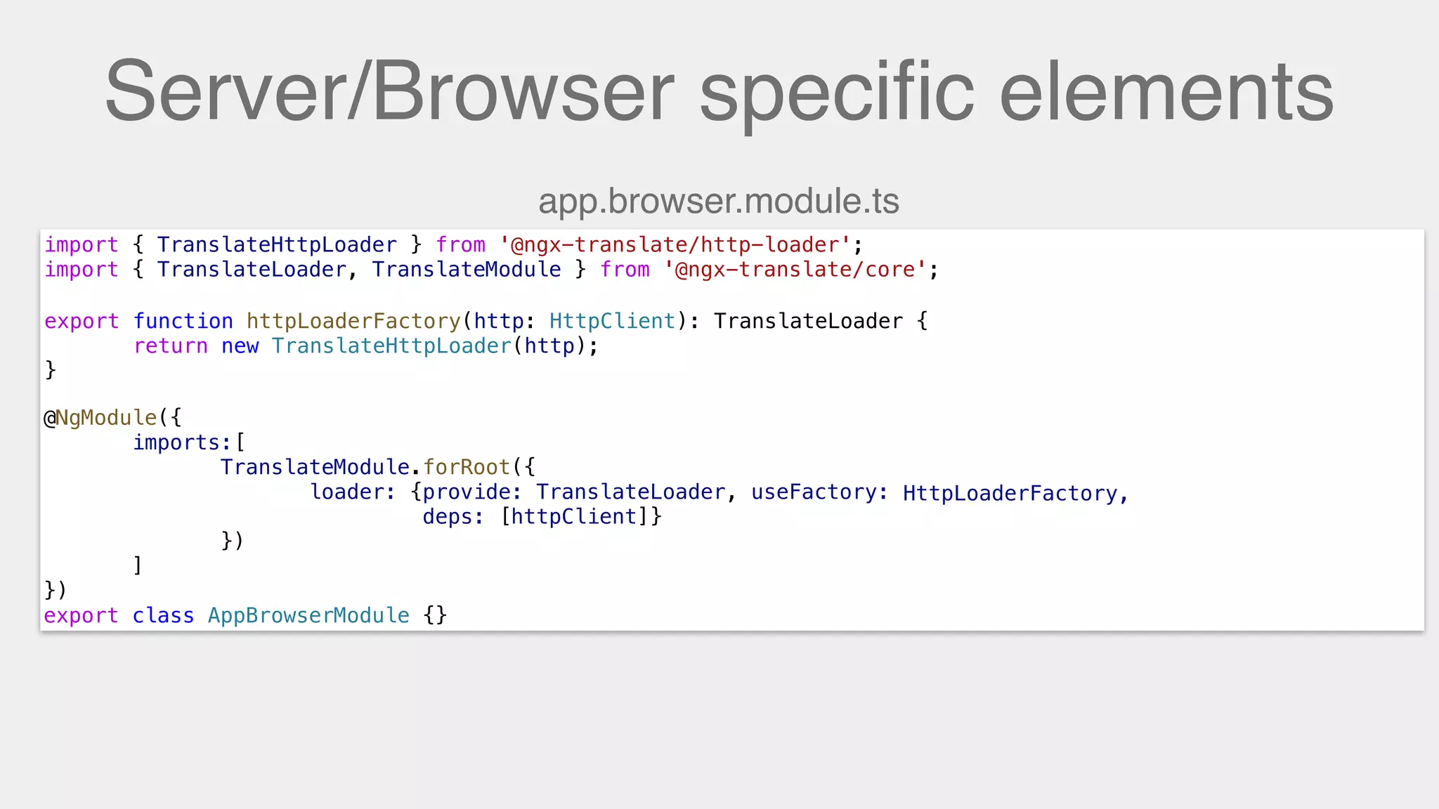 Server/Browser speciﬁc elements
import { TranslateHttpLoader } from '@ngx-translate/http-loader';
import { TranslateLoader, TranslateModule } from '@ngx-translate/core';
export function HttpLoaderFactory(http: HttpClient) {
return new TranslateHttpLoader(http);
}
@NgModule({
imports:[
TranslateModule.forRoot({
loader: {provide: TranslateLoader, useFactory: HttpLoaderFactory,
deps: [httpClient]}
})
]
})
export class AppBrowserModule {}
export function httpLoaderFactory(http: HttpClient): TranslateLoader {
return new TranslateHttpLoader(http);
}
HttpLoaderFactory,
app.browser.module.ts
 