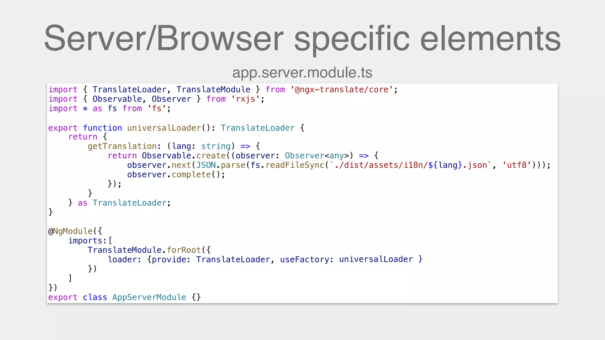 Server/Browser speciﬁc elements
import { TranslateLoader, TranslateModule } from '@ngx-translate/core';
import { Observable, Observer } from 'rxjs';
import * as fs from 'fs';
export function universalLoader(): TranslateLoader {
return {
getTranslation: (lang: string) => {
return Observable.create((observer: Observer<any>) => {
observer.next(JSON.parse(fs.readFileSync(`./dist/assets/i18n/${lang}.json`, 'utf8')));
observer.complete();
});
}
} as TranslateLoader;
}
@NgModule({
imports:[
TranslateModule.forRoot({
loader: {provide: TranslateLoader, useFactory: universalLoader}
})
]
})
export class AppServerModule {}
export function universalLoader(): TranslateLoader {
app.server.module.ts
universalLoader }
 