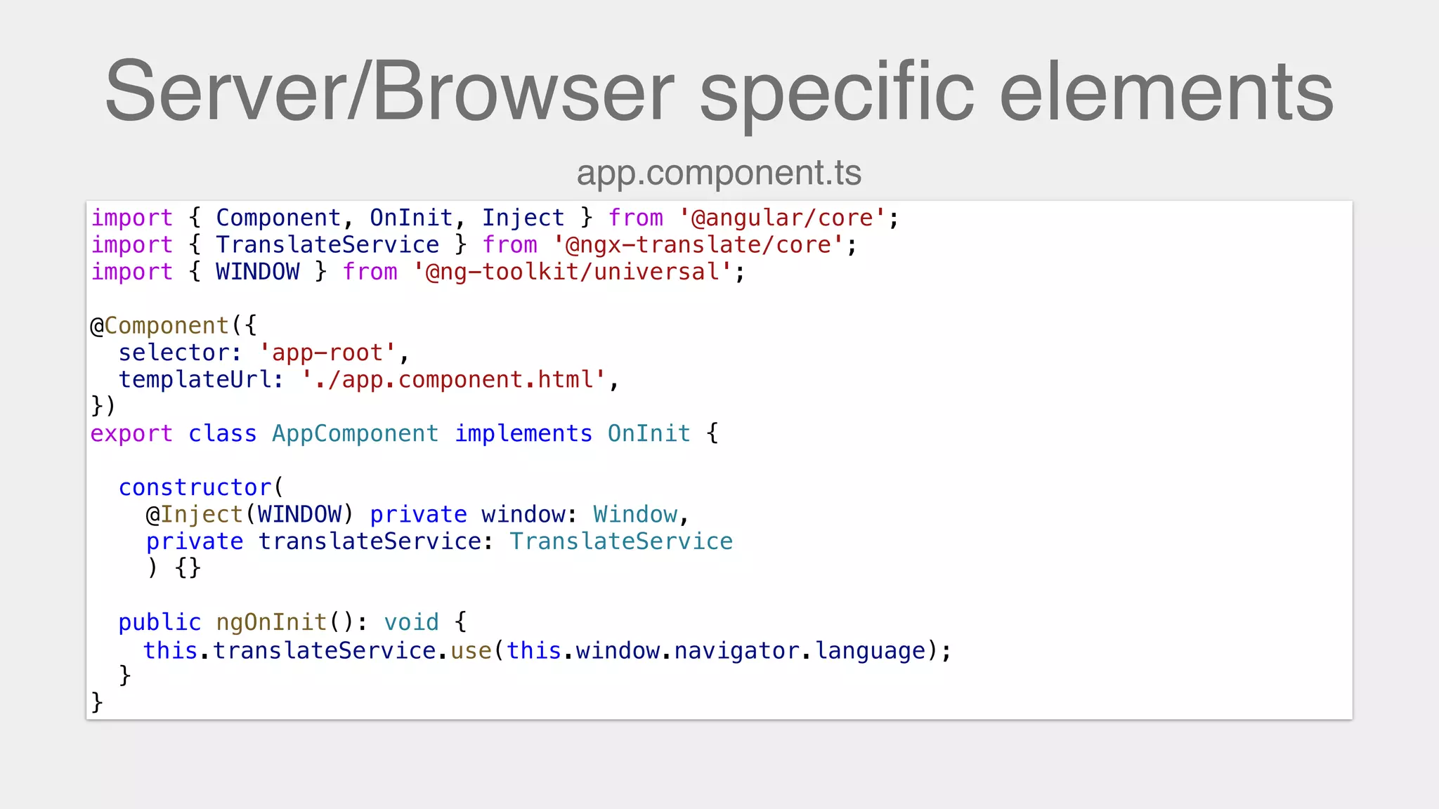 Server/Browser speciﬁc elements
import { Component, OnInit, Inject } from '@angular/core';
import { TranslateService } from '@ngx-translate/core';
import { WINDOW } from '@ng-toolkit/universal';
@Component({
selector: 'app-root',
templateUrl: './app.component.html',
})
export class AppComponent implements OnInit {
constructor(
@Inject(WINDOW) private window: Window,
private translateService: TranslateService
) {}
public ngOnInit(): void {
this.translateService.use(this.window.navigator.language);
}
}
app.component.ts
this.translateService.use(this.window.navigator.language);
 