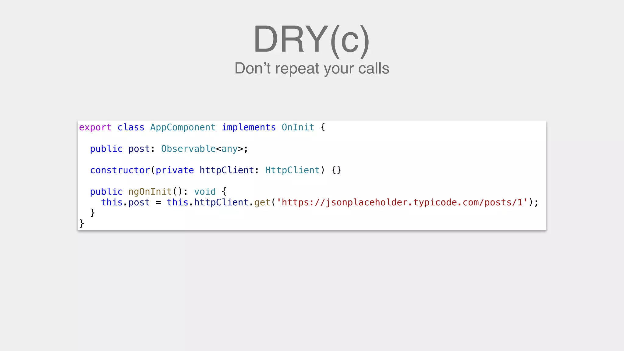 DRY(c)
Don’t repeat your calls
export class AppComponent implements OnInit {
public post: Observable<any>;
constructor(private httpClient: HttpClient) {}
public ngOnInit(): void {
this.post = this.httpClient.get('https://jsonplaceholder.typicode.com/posts/1');
}
}
 