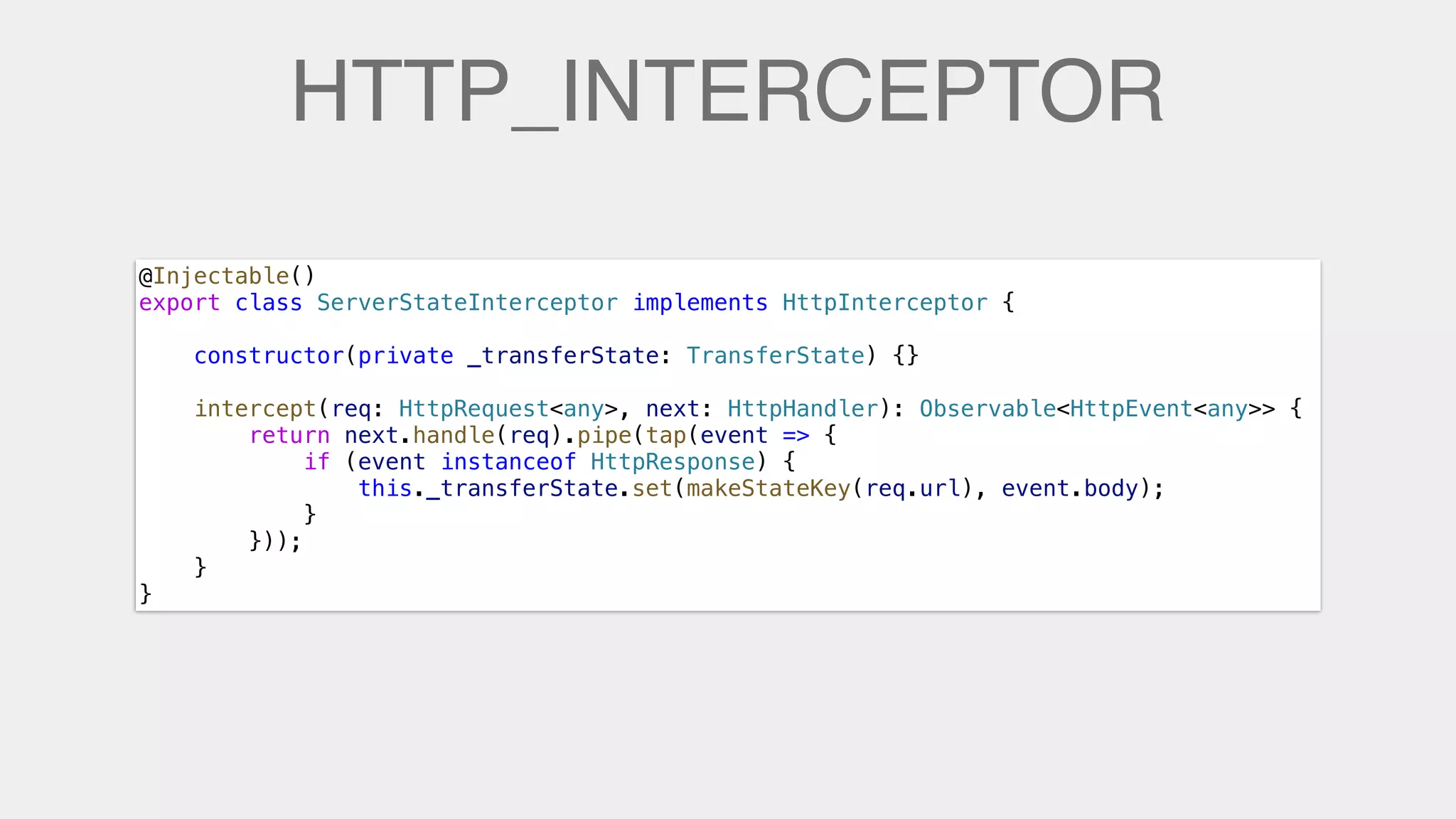 HTTP_INTERCEPTOR
@Injectable()
export class ServerStateInterceptor implements HttpInterceptor {
    constructor(private _transferState: TransferState) {}
    intercept(req: HttpRequest<any>, next: HttpHandler): Observable<HttpEvent<any>> {
        return next.handle(req).pipe(tap(event => {
            if (event instanceof HttpResponse) {
                this._transferState.set(makeStateKey(req.url), event.body);
            }
        }));
    }
}
 