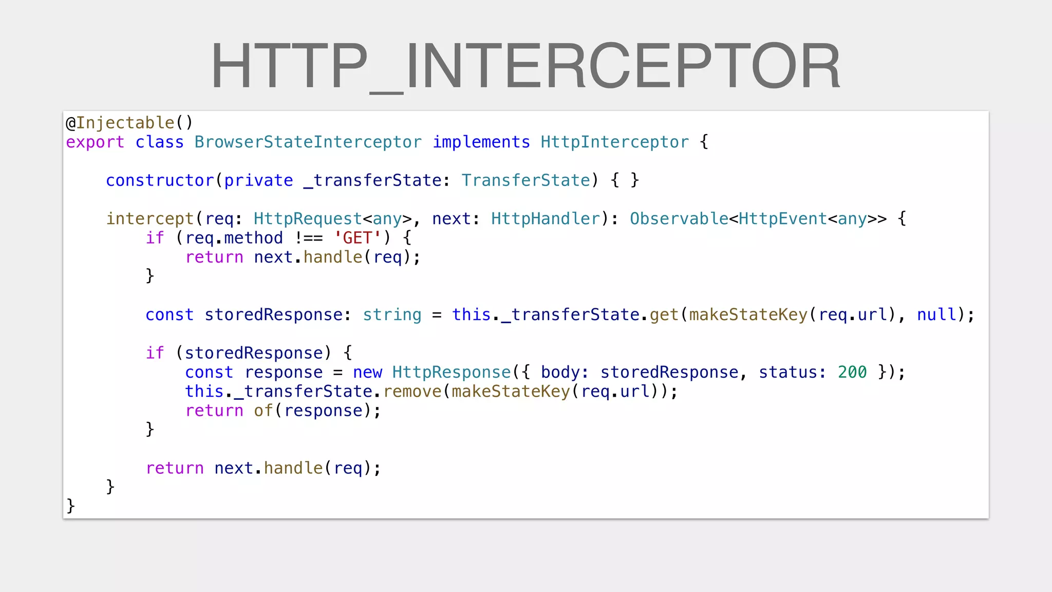 HTTP_INTERCEPTOR
@Injectable()
export class BrowserStateInterceptor implements HttpInterceptor {
    constructor(private _transferState: TransferState) { }
    intercept(req: HttpRequest<any>, next: HttpHandler): Observable<HttpEvent<any>> {
        if (req.method !== 'GET') {
            return next.handle(req);
        }
        const storedResponse: string = this._transferState.get(makeStateKey(req.url), null);
        if (storedResponse) {
            const response = new HttpResponse({ body: storedResponse, status: 200 });
this._transferState.remove(makeStateKey(req.url));
            return of(response);
        }
        return next.handle(req);
    }
}
 