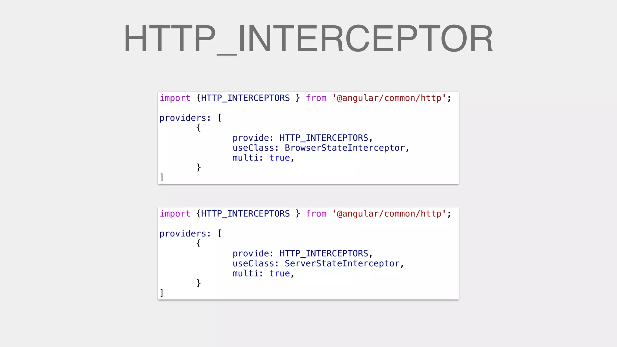 HTTP_INTERCEPTOR
import {HTTP_INTERCEPTORS } from '@angular/common/http';
providers: [
{
provide: HTTP_INTERCEPTORS,
useClass: BrowserStateInterceptor,
multi: true,
}
]
import {HTTP_INTERCEPTORS } from '@angular/common/http';
providers: [
{
provide: HTTP_INTERCEPTORS,
useClass: ServerStateInterceptor,
multi: true,
}
]
 