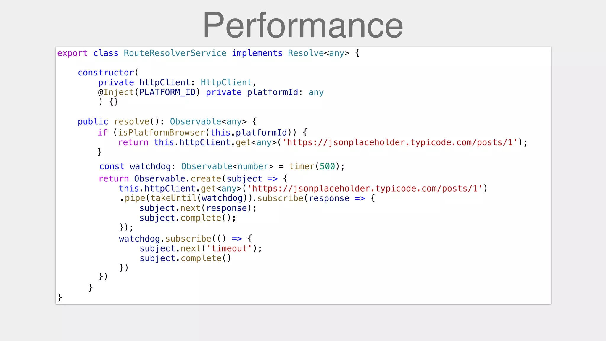 Performance
export class RouteResolverService implements Resolve<any> {
constructor(
private httpClient: HttpClient,
@Inject(PLATFORM_ID) private platformId: any
) {}
public resolve(): Observable<any> {
}
}
const watchdog: Observable<number> = timer(500);
if (isPlatformBrowser(this.platformId)) {
return this.httpClient.get<any>('https://jsonplaceholder.typicode.com/posts/1');
}
return Observable.create(subject => {
this.httpClient.get<any>('https://jsonplaceholder.typicode.com/posts/1')
.subscribe(response => {
subject.next(response);
subject.complete();
});
})
.pipe(takeUntil(watchdog))
watchdog.subscribe(() => {
subject.next('timeout');
subject.complete()
})
 