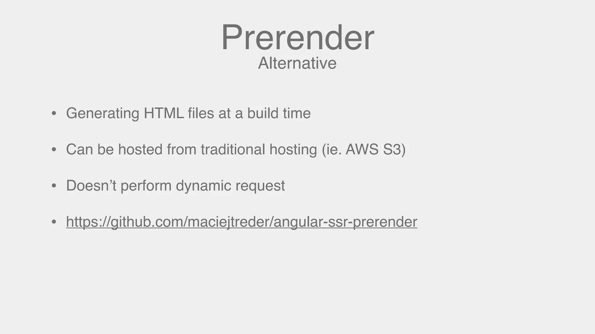 Prerender
• Generating HTML ﬁles at a build time
• Can be hosted from traditional hosting (ie. AWS S3)
• Doesn’t perform dynamic request
• https://github.com/maciejtreder/angular-ssr-prerender
Alternative
 