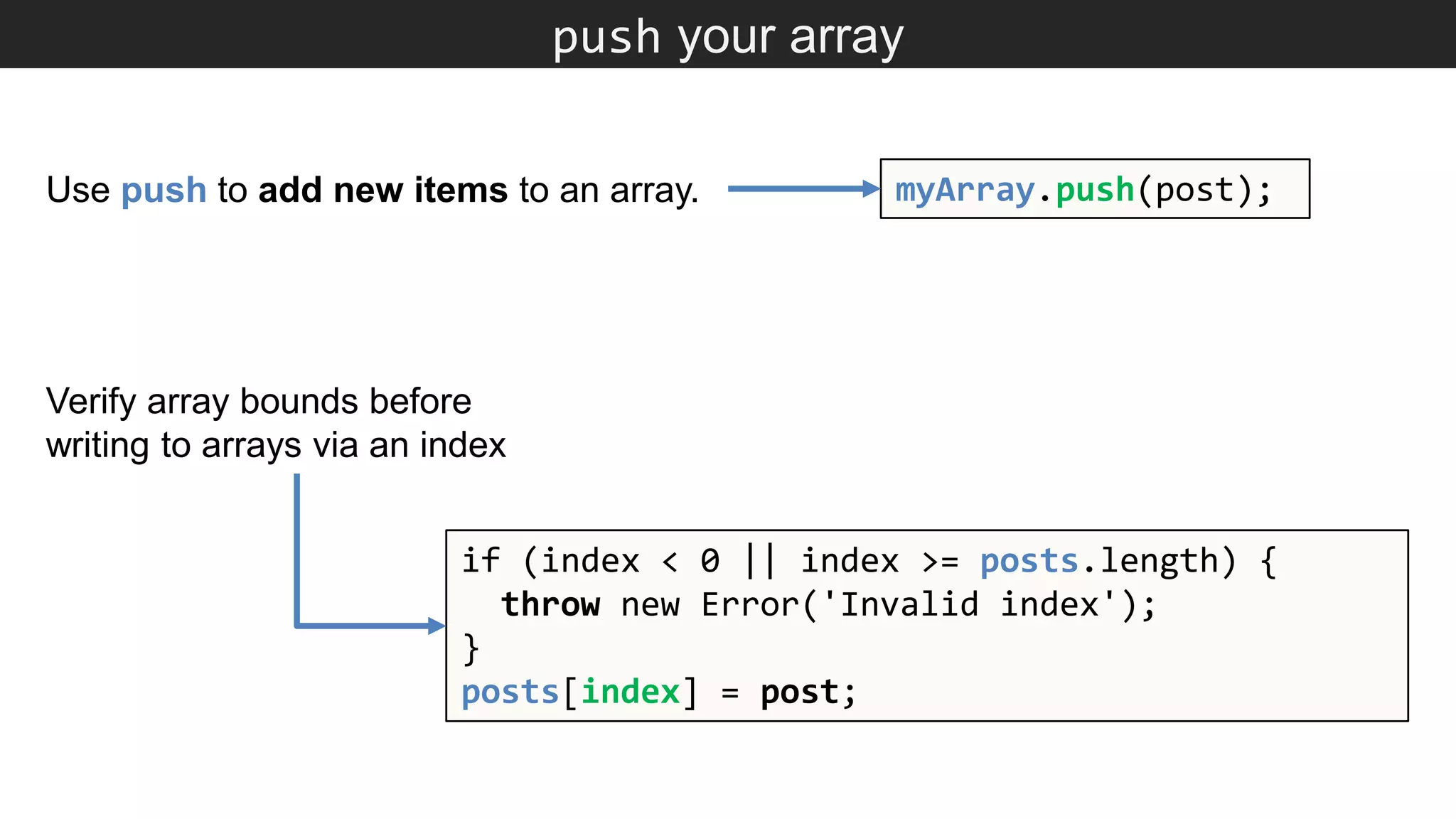 push your array myArray.push(post); if (index < 0 || index >= posts.length) { throw new Error('Invalid index'); } posts[index] = post; Use push to add new items to an array. Verify array bounds before writing to arrays via an index 