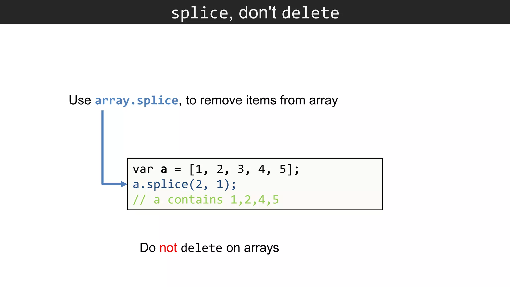 splice, don't delete var a = [1, 2, 3, 4, 5]; a.splice(2, 1); // a contains 1,2,4,5 Use array.splice, to remove items from array Do not delete on arrays 