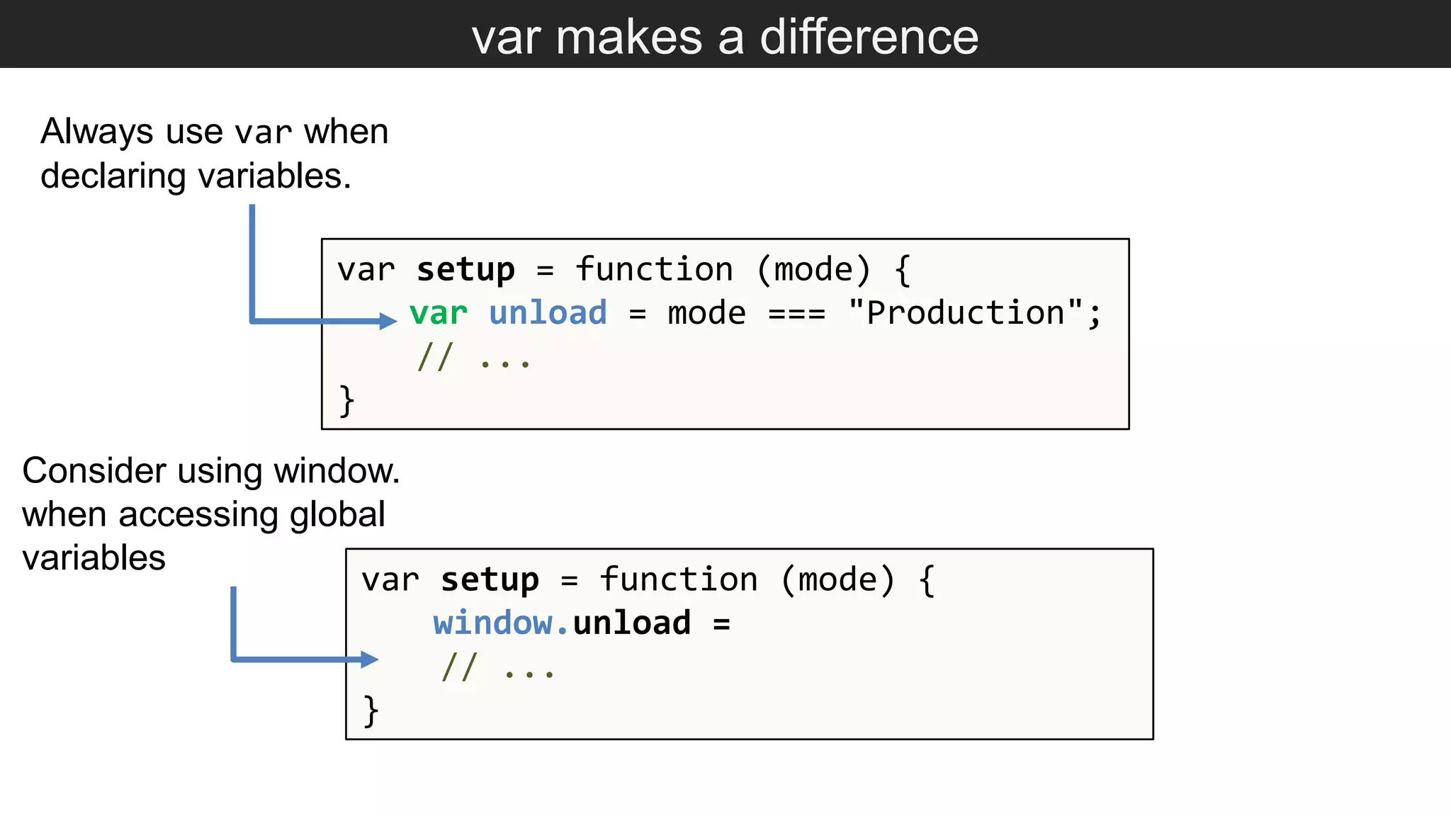 var makes a difference var setup = function (mode) { var unload = mode === "Production"; // ... } Always use var when declaring variables. var setup = function (mode) { window.unload = // ... } Consider using window. when accessing global variables 