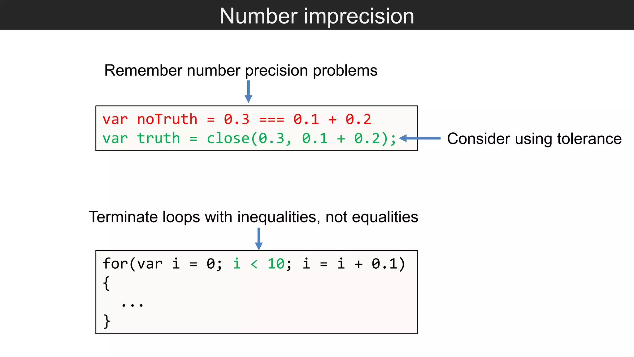 Number imprecision for(var i = 0; i < 10; i = i + 0.1) { ... } Terminate loops with inequalities, not equalities var noTruth = 0.3 === 0.1 + 0.2 var truth = close(0.3, 0.1 + 0.2); Remember number precision problems Consider using tolerance 