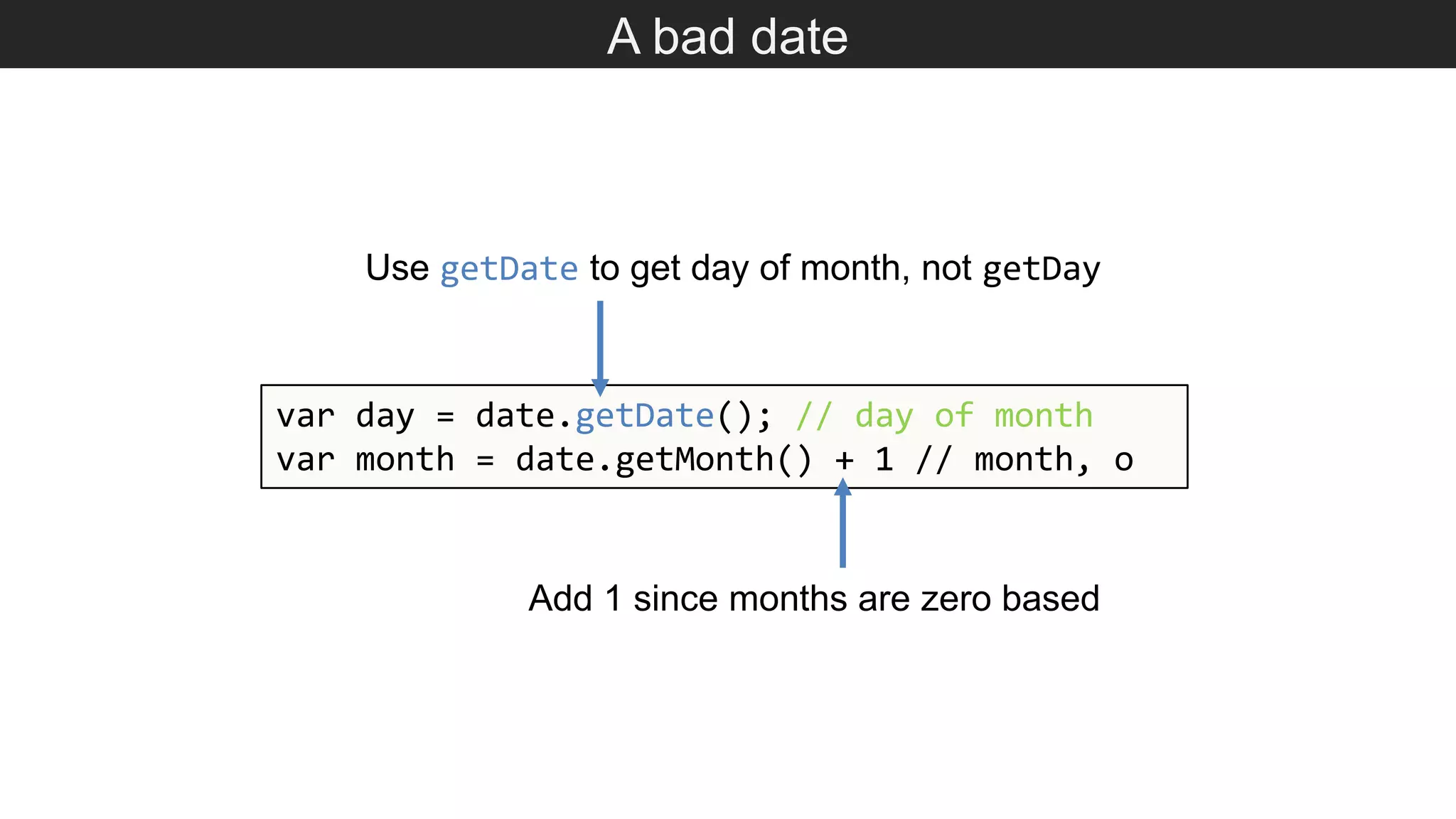 A bad date var day = date.getDate(); // day of month var month = date.getMonth() + 1 // month, o Add 1 since months are zero based Use getDate to get day of month, not getDay 