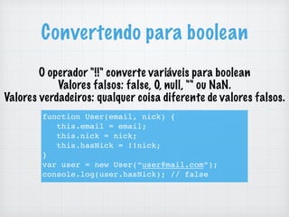 Convertendo para boolean
O operador "!!" converte variáveis para boolean
Valores falsos: false, 0, null, "" ou NaN.
Valores verdadeiros: qualquer coisa diferente de valores falsos.
function User(email, nick) {
this.email = email;
this.nick = nick;
this.hasNick = !!nick;
}
var user = new User(“user@mail.com”);
console.log(user.hasNick); // false
 