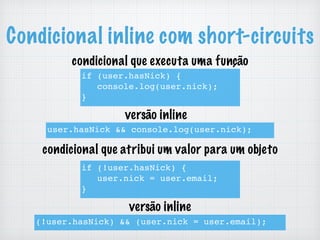 Condicional inline com short-circuits
if (user.hasNick) {
console.log(user.nick);
}
user.hasNick && console.log(user.nick);
if (!user.hasNick) {
user.nick = user.email;
}
(!user.hasNick) && (user.nick = user.email);
condicional que executa uma função
condicional que atribui um valor para um objeto
versão inline
versão inline
 