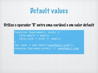 Default values
function User(email, nick) {
this.email = email;
this.nick = nick || email;
}
var user = new User(“user@mail.com”);
console.log(user.nick); // user@mail.com
Utilize o operador "||" entre uma variável e um valor default
 