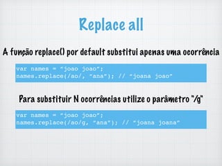Replace all
var names = “joao joao”;
names.replace(/ao/, “ana”); // “joana joao”
var names = “joao joao”;
names.replace(/ao/g, “ana”); // “joana joana”
A função replace() por default substitui apenas uma ocorrência
Para substituir N ocorrências utilize o parâmetro "/g"
 