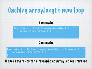 Caching array.length num loop
for (var i = 0; i < array.length; i++) {
console.log(array[i]);
}
for (var i = 0, len = array.length; i < len; i++) {
console.log(array[i]);
}
O cache evita contar o tamanho do array a cada iteração
Sem cache
Com cache
 