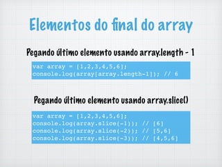 Elementos do ﬁnal do array
var array = [1,2,3,4,5,6];
console.log(array.slice(-1)); // [6]
console.log(array.slice(-2)); // [5,6]
console.log(array.slice(-3)); // [4,5,6]
var array = [1,2,3,4,5,6];
console.log(array[array.length-1]); // 6
Pegando último elemento usando array.length - 1
Pegando último elemento usando array.slice()
 