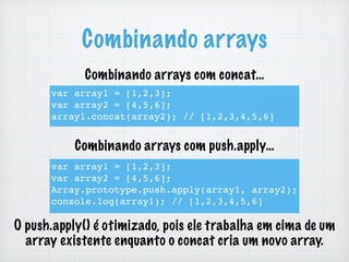Combinando arrays
var array1 = [1,2,3];
var array2 = [4,5,6];
array1.concat(array2); // [1,2,3,4,5,6]
var array1 = [1,2,3];
var array2 = [4,5,6];
Array.prototype.push.apply(array1, array2);
console.log(array1); // [1,2,3,4,5,6]
O push.apply() é otimizado, pois ele trabalha em cima de um
array existente enquanto o concat cria um novo array.
Combinando arrays com concat…
Combinando arrays com push.apply…
 