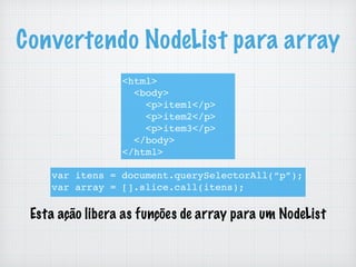 Convertendo NodeList para array
<html>
<body>
<p>item1</p>
<p>item2</p>
<p>item3</p>
</body>
</html>
var itens = document.querySelectorAll(“p”);
var array = [].slice.call(itens);
Esta ação libera as funções de array para um NodeList
 