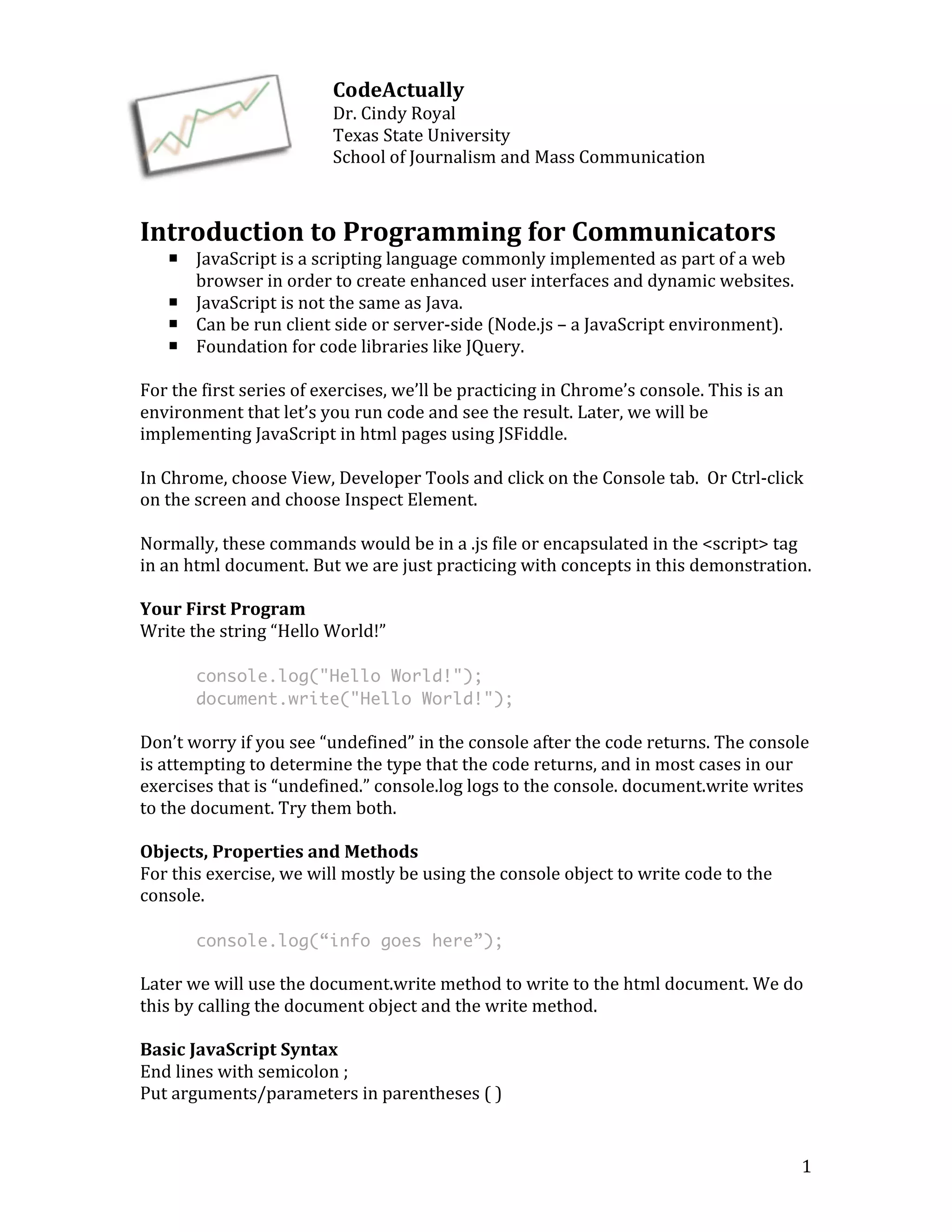 1 
CodeActually 
Dr. 
Cindy 
Royal 
Texas 
State 
University 
School 
of 
Journalism 
and 
Mass 
Communication 
Introduction 
to 
Programming 
for 
Communicators 
¡ JavaScript 
is 
a 
scripting 
language 
commonly 
implemented 
as 
part 
of 
a 
web 
browser 
in 
order 
to 
create 
enhanced 
user 
interfaces 
and 
dynamic 
websites. 
¡ JavaScript 
is 
not 
the 
same 
as 
Java. 
¡ Can 
be 
run 
client 
side 
or 
server-­‐side 
(Node.js 
– 
a 
JavaScript 
environment). 
¡ Foundation 
for 
code 
libraries 
like 
JQuery. 
For 
the 
first 
series 
of 
exercises, 
we’ll 
be 
practicing 
in 
Chrome’s 
console. 
This 
is 
an 
environment 
that 
let’s 
you 
run 
code 
and 
see 
the 
result. 
Later, 
we 
will 
be 
implementing 
JavaScript 
in 
html 
pages 
using 
JSFiddle. 
In 
Chrome, 
choose 
View, 
Developer 
Tools 
and 
click 
on 
the 
Console 
tab. 
Or 
Ctrl-­‐click 
on 
the 
screen 
and 
choose 
Inspect 
Element. 
Normally, 
these 
commands 
would 
be 
in 
a 
.js 
file 
or 
encapsulated 
in 
the 
<script> 
tag 
in 
an 
html 
document. 
But 
we 
are 
just 
practicing 
with 
concepts 
in 
this 
demonstration. 
Your 
First 
Program 
Write 
the 
string 
“Hello 
World!” 
console.log("Hello World!"); 
document.write("Hello World!"); 
Don’t 
worry 
if 
you 
see 
“undefined” 
in 
the 
console 
after 
the 
code 
returns. 
The 
console 
is 
attempting 
to 
determine 
the 
type 
that 
the 
code 
returns, 
and 
in 
most 
cases 
in 
our 
exercises 
that 
is 
“undefined.” 
console.log 
logs 
to 
the 
console. 
document.write 
writes 
to 
the 
document. 
Try 
them 
both. 
Objects, 
Properties 
and 
Methods 
For 
this 
exercise, 
we 
will 
mostly 
be 
using 
the 
console 
object 
to 
write 
code 
to 
the 
console. 
console.log(“info goes here”); 
Later 
we 
will 
use 
the 
document.write 
method 
to 
write 
to 
the 
html 
document. 
We 
do 
this 
by 
calling 
the 
document 
object 
and 
the 
write 
method. 
Basic 
JavaScript 
Syntax 
End 
lines 
with 
semicolon 
; 
Put 
arguments/parameters 
in 
parentheses 
( 
) 
 