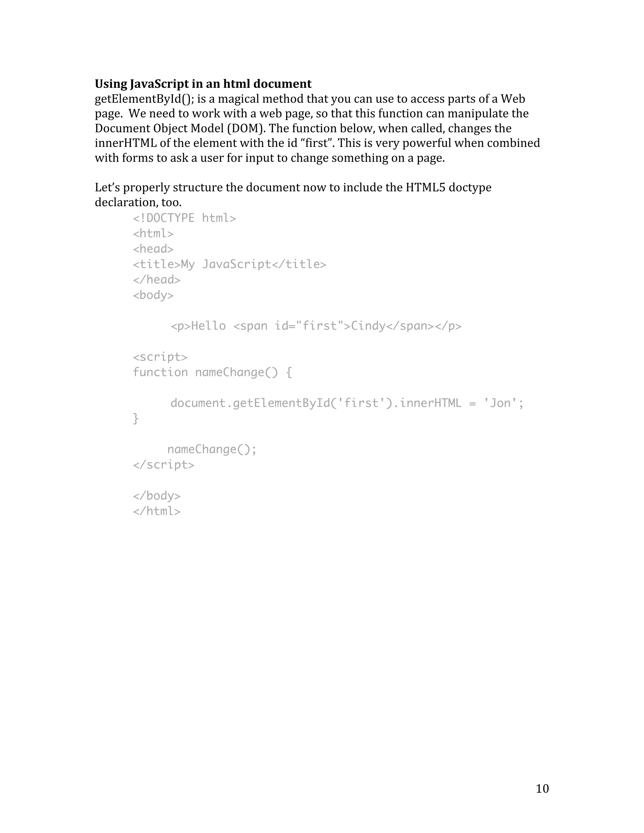 Using 
JavaScript 
in 
an 
html 
document 
getElementById(); 
is 
a 
magical 
method 
that 
you 
can 
use 
to 
access 
parts 
of 
a 
Web 
page. 
We 
need 
to 
work 
with 
a 
web 
page, 
so 
that 
this 
function 
can 
manipulate 
the 
Document 
Object 
Model 
(DOM). 
The 
function 
below, 
when 
called, 
changes 
the 
innerHTML 
of 
the 
element 
with 
the 
id 
“first”. 
This 
is 
very 
powerful 
when 
combined 
with 
forms 
to 
ask 
a 
user 
for 
input 
to 
change 
something 
on 
a 
page. 
Let’s 
properly 
structure 
the 
document 
now 
to 
include 
the 
HTML5 
doctype 
declaration, 
too. 
10 
<!DOCTYPE html> 
<html> 
<head> 
<title>My JavaScript</title> 
</head> 
<body> 
<p>Hello <span id="first">Cindy</span></p> 
<script> 
function nameChange() { 
document.getElementById('first').innerHTML = 'Jon'; 
} 
nameChange(); 
</script> 
</body> 
</html> 
 