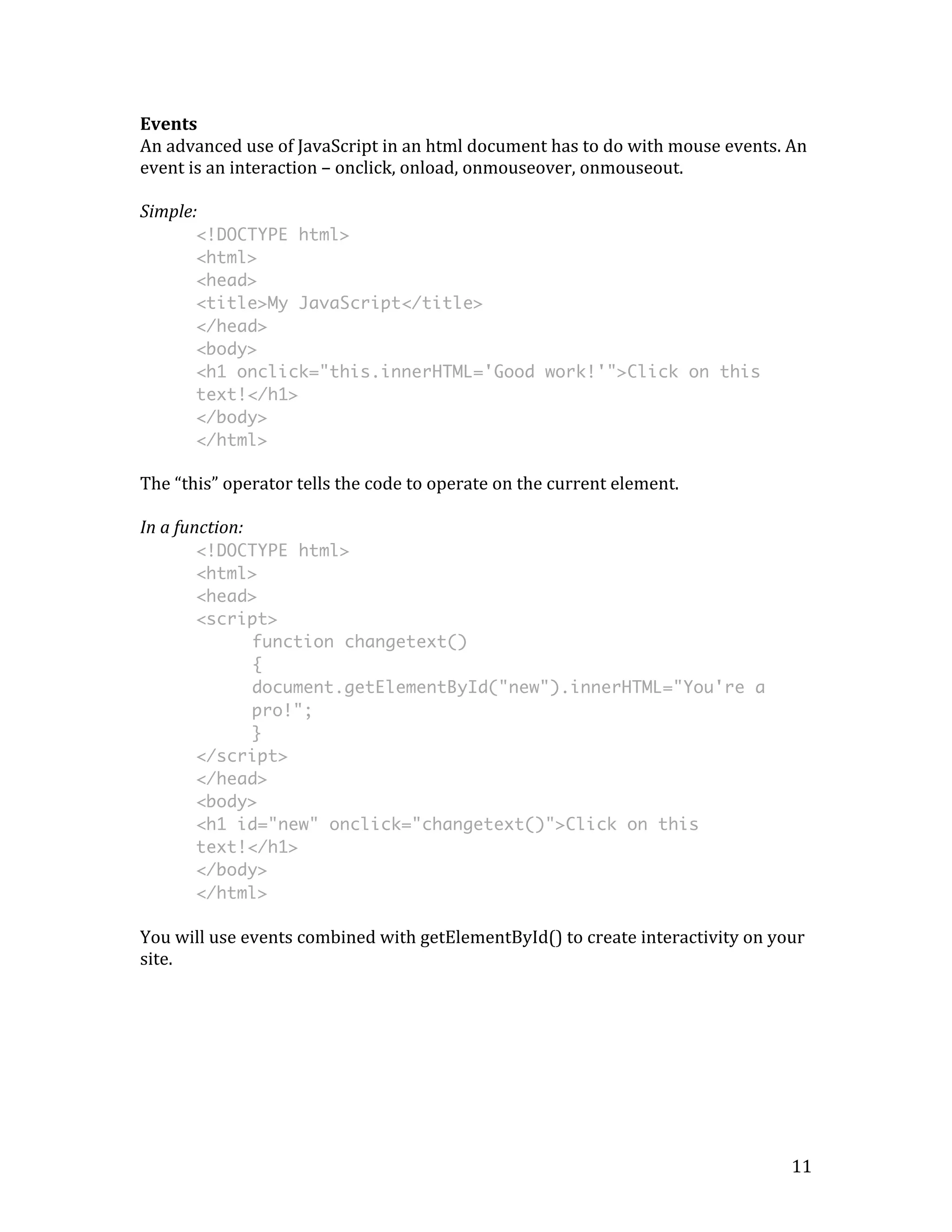 Events 
An 
advanced 
use 
of 
JavaScript 
in 
an 
html 
document 
has 
to 
do 
with 
mouse 
events. 
An 
event 
is 
an 
interaction 
– 
onclick, 
onload, 
onmouseover, 
onmouseout. 
Simple: 
11 
<!DOCTYPE html> 
<html> 
<head> 
<title>My JavaScript</title> 
</head> 
<body> 
<h1 onclick="this.innerHTML='Good work!'">Click on this 
text!</h1> 
</body> 
</html> 
The 
“this” 
operator 
tells 
the 
code 
to 
operate 
on 
the 
current 
element. 
In 
a 
function: 
<!DOCTYPE html> 
<html> 
<head> 
<script> 
function changetext() 
{ 
document.getElementById("new").innerHTML="You're a 
pro!"; 
} 
</script> 
</head> 
<body> 
<h1 id="new" onclick="changetext()">Click on this 
text!</h1> 
</body> 
</html> 
You 
will 
use 
events 
combined 
with 
getElementById() 
to 
create 
interactivity 
on 
your 
site. 
 