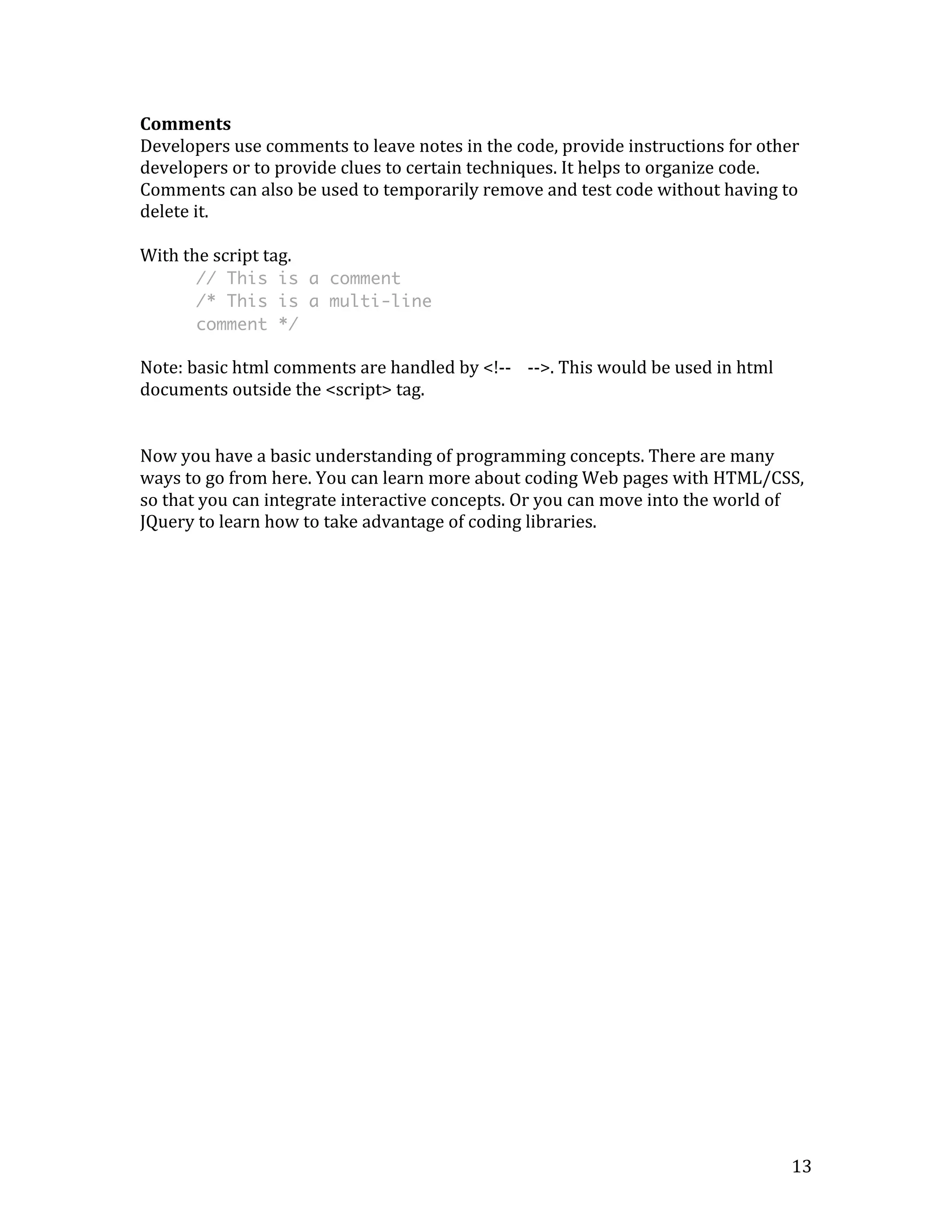 Comments 
Developers 
use 
comments 
to 
leave 
notes 
in 
the 
code, 
provide 
instructions 
for 
other 
developers 
or 
to 
provide 
clues 
to 
certain 
techniques. 
It 
helps 
to 
organize 
code. 
Comments 
can 
also 
be 
used 
to 
temporarily 
remove 
and 
test 
code 
without 
having 
to 
delete 
it. 
With 
the 
script 
tag. 
13 
// This is a comment 
/* This is a multi-line 
comment */ 
Note: 
basic 
html 
comments 
are 
handled 
by 
<!-­‐-­‐ 
-­‐-­‐>. 
This 
would 
be 
used 
in 
html 
documents 
outside 
the 
<script> 
tag. 
Now 
you 
have 
a 
basic 
understanding 
of 
programming 
concepts. 
There 
are 
many 
ways 
to 
go 
from 
here. 
You 
can 
learn 
more 
about 
coding 
Web 
pages 
with 
HTML/CSS, 
so 
that 
you 
can 
integrate 
interactive 
concepts. 
Or 
you 
can 
move 
into 
the 
world 
of 
JQuery 
to 
learn 
how 
to 
take 
advantage 
of 
coding 
libraries. 
