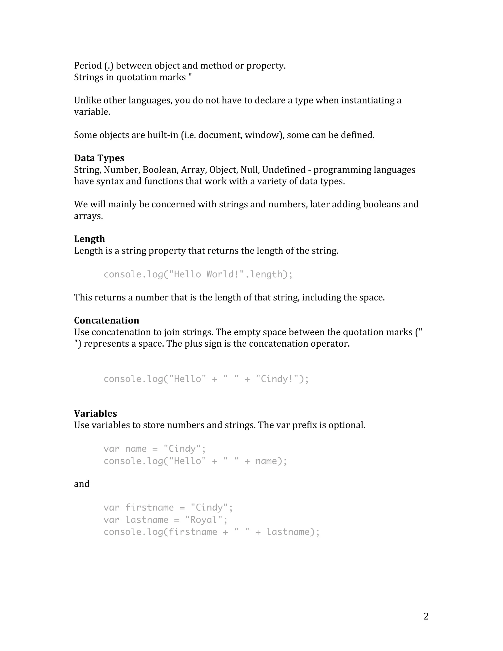 2 
Period 
(.) 
between 
object 
and 
method 
or 
property. 
Strings 
in 
quotation 
marks 
" 
Unlike 
other 
languages, 
you 
do 
not 
have 
to 
declare 
a 
type 
when 
instantiating 
a 
variable. 
Some 
objects 
are 
built-­‐in 
(i.e. 
document, 
window), 
some 
can 
be 
defined. 
Data 
Types 
String, 
Number, 
Boolean, 
Array, 
Object, 
Null, 
Undefined 
-­‐ 
programming 
languages 
have 
syntax 
and 
functions 
that 
work 
with 
a 
variety 
of 
data 
types. 
We 
will 
mainly 
be 
concerned 
with 
strings 
and 
numbers, 
later 
adding 
booleans 
and 
arrays. 
Length 
Length 
is 
a 
string 
property 
that 
returns 
the 
length 
of 
the 
string. 
console.log("Hello World!".length); 
This 
returns 
a 
number 
that 
is 
the 
length 
of 
that 
string, 
including 
the 
space. 
Concatenation 
Use 
concatenation 
to 
join 
strings. 
The 
empty 
space 
between 
the 
quotation 
marks 
(" 
") 
represents 
a 
space. 
The 
plus 
sign 
is 
the 
concatenation 
operator. 
console.log("Hello" + " " + "Cindy!"); 
Variables 
Use 
variables 
to 
store 
numbers 
and 
strings. 
The 
var 
prefix 
is 
optional. 
var name = "Cindy"; 
console.log("Hello" + " " + name); 
and 
var firstname = "Cindy"; 
var lastname = "Royal"; 
console.log(firstname + " " + lastname); 
 