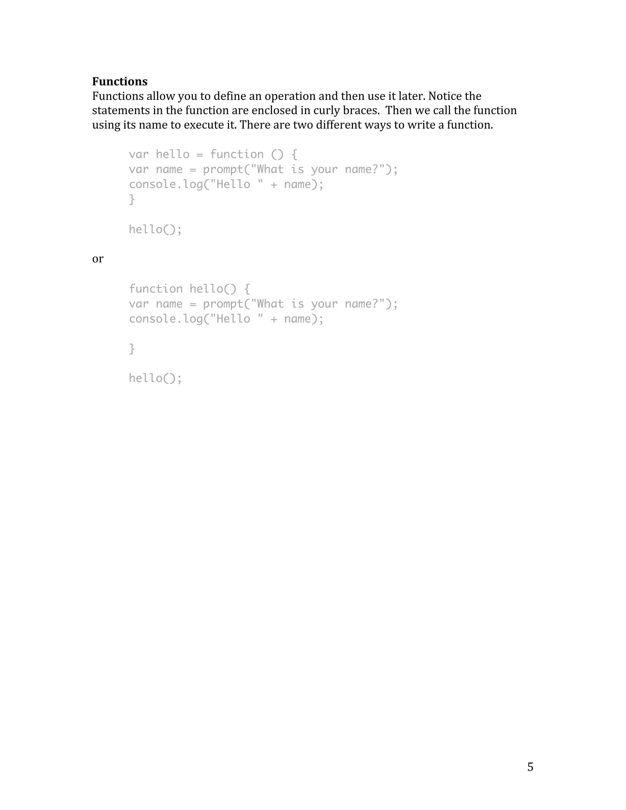 5 
Functions 
Functions 
allow 
you 
to 
define 
an 
operation 
and 
then 
use 
it 
later. 
Notice 
the 
statements 
in 
the 
function 
are 
enclosed 
in 
curly 
braces. 
Then 
we 
call 
the 
function 
using 
its 
name 
to 
execute 
it. 
There 
are 
two 
different 
ways 
to 
write 
a 
function. 
var hello = function () { 
var name = prompt("What is your name?"); 
console.log("Hello " + name); 
} 
hello(); 
or 
function hello() { 
var name = prompt("What is your name?"); 
console.log("Hello " + name); 
} 
hello(); 
 