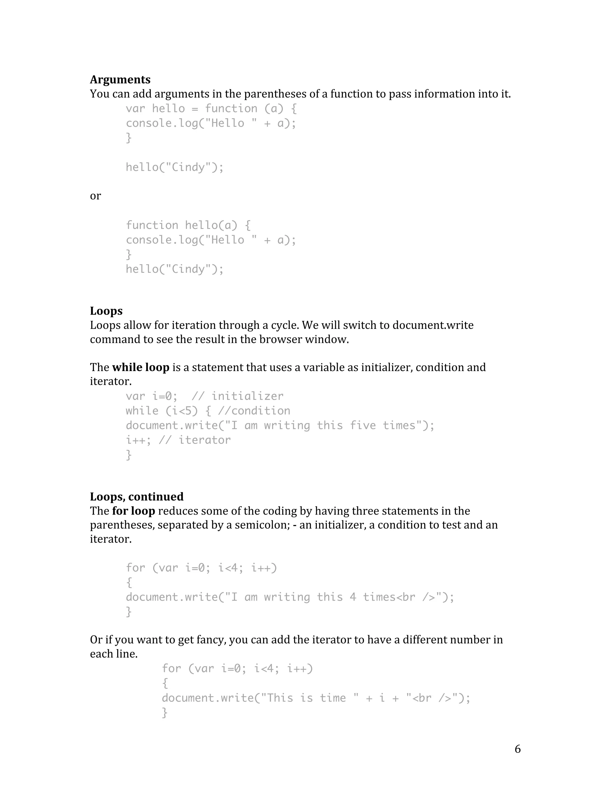 6 
Arguments 
You 
can 
add 
arguments 
in 
the 
parentheses 
of 
a 
function 
to 
pass 
information 
into 
it. 
var hello = function (a) { 
console.log("Hello " + a); 
} 
hello("Cindy"); 
or 
function hello(a) { 
console.log("Hello " + a); 
} 
hello("Cindy"); 
Loops 
Loops 
allow 
for 
iteration 
through 
a 
cycle. 
We 
will 
switch 
to 
document.write 
command 
to 
see 
the 
result 
in 
the 
browser 
window. 
The 
while 
loop 
is 
a 
statement 
that 
uses 
a 
variable 
as 
initializer, 
condition 
and 
iterator. 
var i=0; // initializer 
while (i<5) { //condition 
document.write("I am writing this five times"); 
i++; // iterator 
} 
Loops, 
continued 
The 
for 
loop 
reduces 
some 
of 
the 
coding 
by 
having 
three 
statements 
in 
the 
parentheses, 
separated 
by 
a 
semicolon; 
-­‐ 
an 
initializer, 
a 
condition 
to 
test 
and 
an 
iterator. 
for (var i=0; i<4; i++) 
{ 
document.write("I am writing this 4 times<br />"); 
} 
Or 
if 
you 
want 
to 
get 
fancy, 
you 
can 
add 
the 
iterator 
to 
have 
a 
different 
number 
in 
each 
line. 
for (var i=0; i<4; i++) 
{ 
document.write("This is time " + i + "<br />"); 
} 
 