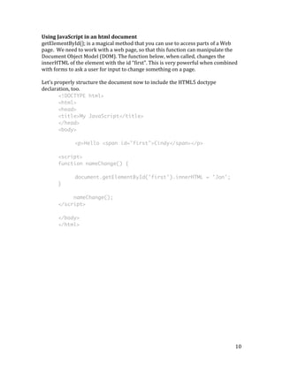 Using 
JavaScript 
in 
an 
html 
document 
getElementById(); 
is 
a 
magical 
method 
that 
you 
can 
use 
to 
access 
parts 
of 
a 
Web 
page. 
We 
need 
to 
work 
with 
a 
web 
page, 
so 
that 
this 
function 
can 
manipulate 
the 
Document 
Object 
Model 
(DOM). 
The 
function 
below, 
when 
called, 
changes 
the 
innerHTML 
of 
the 
element 
with 
the 
id 
“first”. 
This 
is 
very 
powerful 
when 
combined 
with 
forms 
to 
ask 
a 
user 
for 
input 
to 
change 
something 
on 
a 
page. 
Let’s 
properly 
structure 
the 
document 
now 
to 
include 
the 
HTML5 
doctype 
declaration, 
too. 
10 
<!DOCTYPE html> 
<html> 
<head> 
<title>My JavaScript</title> 
</head> 
<body> 
<p>Hello <span id="first">Cindy</span></p> 
<script> 
function nameChange() { 
document.getElementById('first').innerHTML = 'Jon'; 
} 
nameChange(); 
</script> 
</body> 
</html> 
 