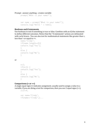 4 
Prompt 
-­‐ 
answer 
anything 
-­‐ 
creates 
variable 
prompt("What is your name?"); 
var name = prompt("What is your name?"); 
console.log("Hello " + name); 
Booleans 
and 
if 
statements 
Use 
booleans 
to 
test 
if 
something 
is 
true 
or 
false. 
Combine 
with 
an 
if/else 
statement 
to 
define 
different 
outcomes. 
Notice 
that 
the 
“if 
statements” 
actions 
are 
delineated 
with 
curly 
braces. 
You 
can 
also 
test 
for 
mathematical 
statements 
like 
greater 
than 
>, 
less 
than 
< 
or 
equal 
to 
==. 
name="Cindy"; 
if(name.length==5){ 
console.log("Yes"); 
} 
else { 
console.log("No"); 
} 
or 
x=2; 
if(x>1) { 
console.log("Yes"); 
} 
else { 
console.log("No"); 
} 
Comparisons 
(= 
or 
==) 
A 
single 
equal 
sign 
(=) 
indicates 
assignment, 
usually 
used 
to 
assign 
a 
value 
to 
a 
variable. 
If 
you 
are 
doing 
a 
test 
for 
comparison, 
then 
you 
use 
2 
equal 
signs 
(==). 
2+2==4; 
var name="Cindy"; 
if(name=="Cindy";)... 
 
