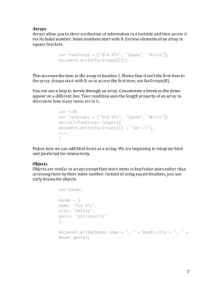 7 
Arrays 
Arrays 
allow 
you 
to 
store 
a 
collection 
of 
information 
in 
a 
variable 
and 
then 
access 
it 
via 
its 
index 
number. 
Index 
numbers 
start 
with 
0. 
Enclose 
elements 
of 
an 
array 
in 
square 
brackets. 
var favGroups = ["Old 97s", "Spoon", "Wilco"]; 
document.write(favGroups[1]); 
This 
accesses 
the 
item 
in 
the 
array 
in 
location 
1. 
Notice 
that 
it 
isn’t 
the 
first 
item 
in 
the 
array. 
Arrays 
start 
with 
0, 
so 
to 
access 
the 
first 
item, 
use 
favGroups[0]. 
You 
can 
use 
a 
loop 
to 
iterate 
through 
an 
array. 
Concatenate 
a 
break 
so 
the 
items 
appear 
on 
a 
different 
line. 
Your 
condition 
uses 
the 
length 
property 
of 
an 
array 
to 
determine 
how 
many 
items 
are 
in 
it. 
var i=0; 
var favGroups = ["Old 97s", "Spoon", "Wilco"]; 
while(i<favGroups.length){ 
document.write(favGroups[i] + "<br />"); 
i++; 
} 
Notice 
how 
we 
can 
add 
html 
items 
as 
a 
string. 
We 
are 
beginning 
to 
integrate 
html 
and 
JavaScript 
for 
interactivity. 
Objects 
Objects 
are 
similar 
to 
arrays 
except 
they 
store 
items 
in 
key/value 
pairs 
rather 
than 
accessing 
them 
by 
their 
index 
number. 
Instead 
of 
using 
square 
brackets, 
you 
use 
curly 
braces 
for 
objects. 
var bands; 
bands = { 
name: "Old 97s", 
city: "Dallas", 
genre: "alt-country" 
}; 
document.write(bands.name + ", " + bands.city + ", " + 
bands.genre); 
 