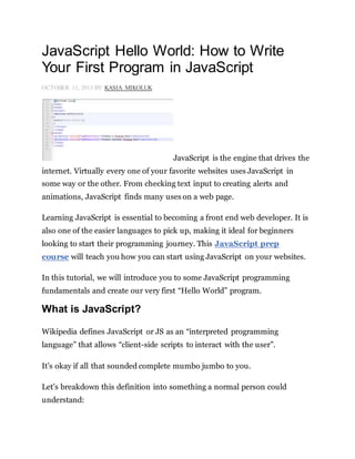 JavaScript Hello World: How to Write
Your First Program in JavaScript
OCTOBER 11, 2013 BY KASIA MIKOLUK
JavaScript is the engine that drives the
internet. Virtually every one of your favorite websites uses JavaScript in
some way or the other. From checking text input to creating alerts and
animations, JavaScript finds many uses on a web page.
Learning JavaScript is essential to becoming a front end web developer. It is
also one of the easier languages to pick up, making it ideal for beginners
looking to start their programming journey. This JavaScript prep
course will teach you how you can start using JavaScript on your websites.
In this tutorial, we will introduce you to some JavaScript programming
fundamentals and create our very first “Hello World” program.
What is JavaScript?
Wikipedia defines JavaScript or JS as an “interpreted programming
language” that allows “client-side scripts to interact with the user”.
It’s okay if all that sounded complete mumbo jumbo to you.
Let’s breakdown this definition into something a normal person could
understand:
 