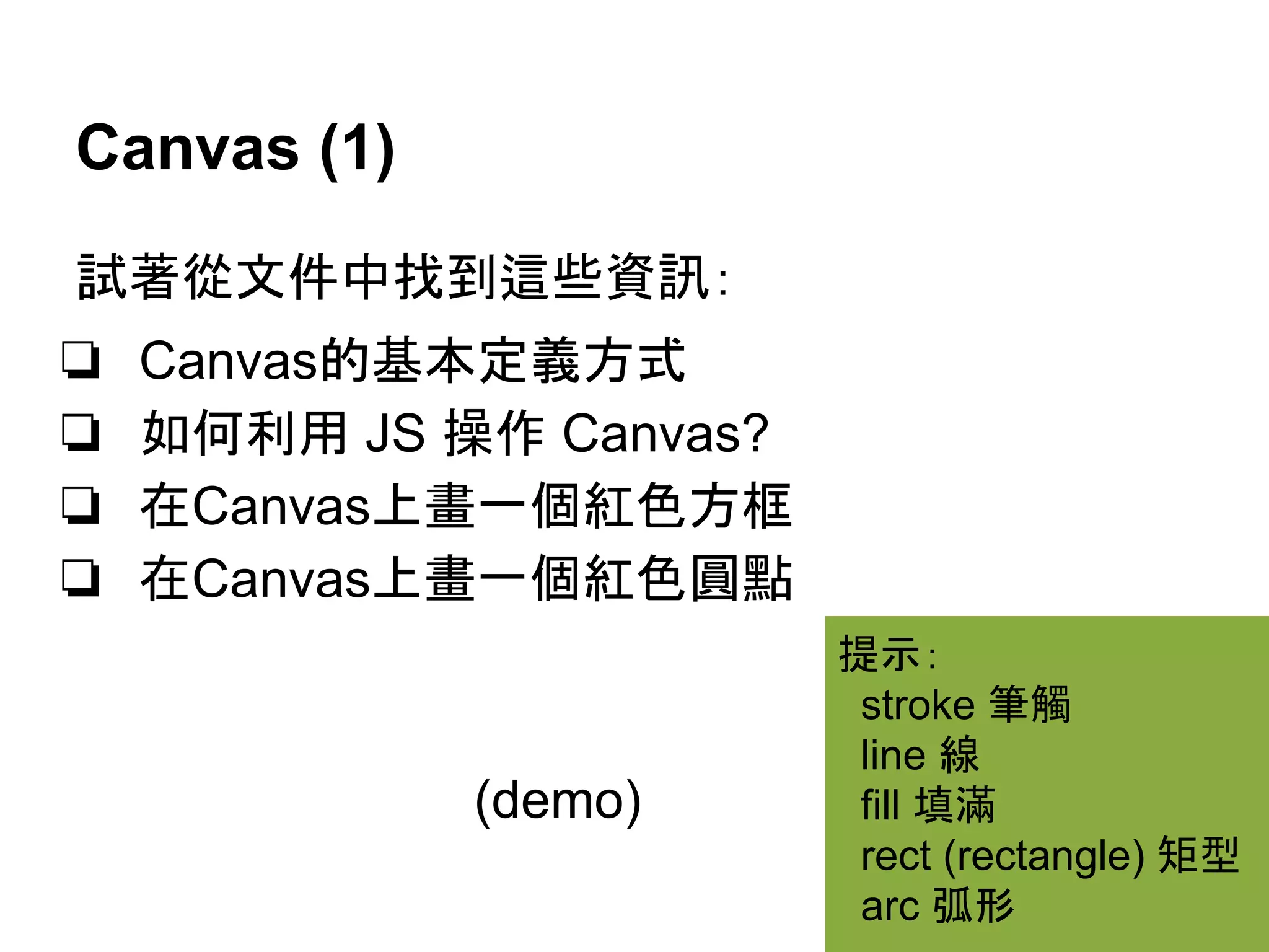 Canvas (1)
試著從文件中找到這些資訊：
❏
❏
❏
❏

Canvas的基本定義方式
如何利用 JS 操作 Canvas?
在Canvas上畫一個紅色方框
在Canvas上畫一個紅色圓點

(demo)

提示：
stroke 筆觸
line 線
fill 填滿
rect (rectangle) 矩型
arc 弧形

 