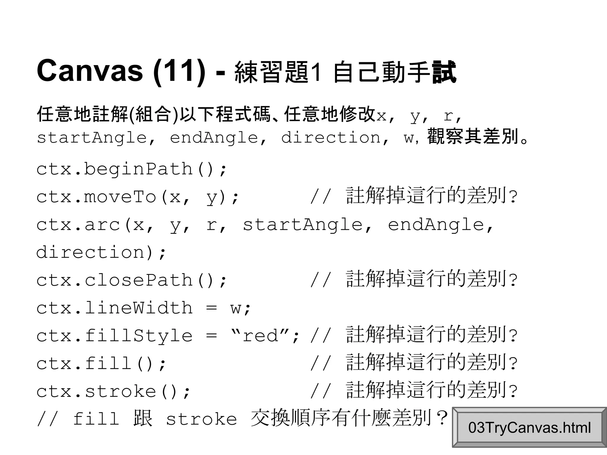 Canvas (11) - 練習題1 自己動手試
任意地註解(組合)以下程式碼、任意地修改x, y, r,
startAngle, endAngle, direction, w，觀察其差別。

ctx.beginPath();
ctx.moveTo(x, y);
// 註解掉這行的差別?
ctx.arc(x, y, r, startAngle, endAngle,
direction);
ctx.closePath();
// 註解掉這行的差別?
ctx.lineWidth = w;
ctx.fillStyle = “red”; // 註解掉這行的差別?
blue
15% // 註解掉這行的差別?
ctx.fill();
ctx.stroke();
// 註解掉這行的差別?
// fill 跟 stroke 交換順序有什麼差別？ 03TryCanvas.html

 