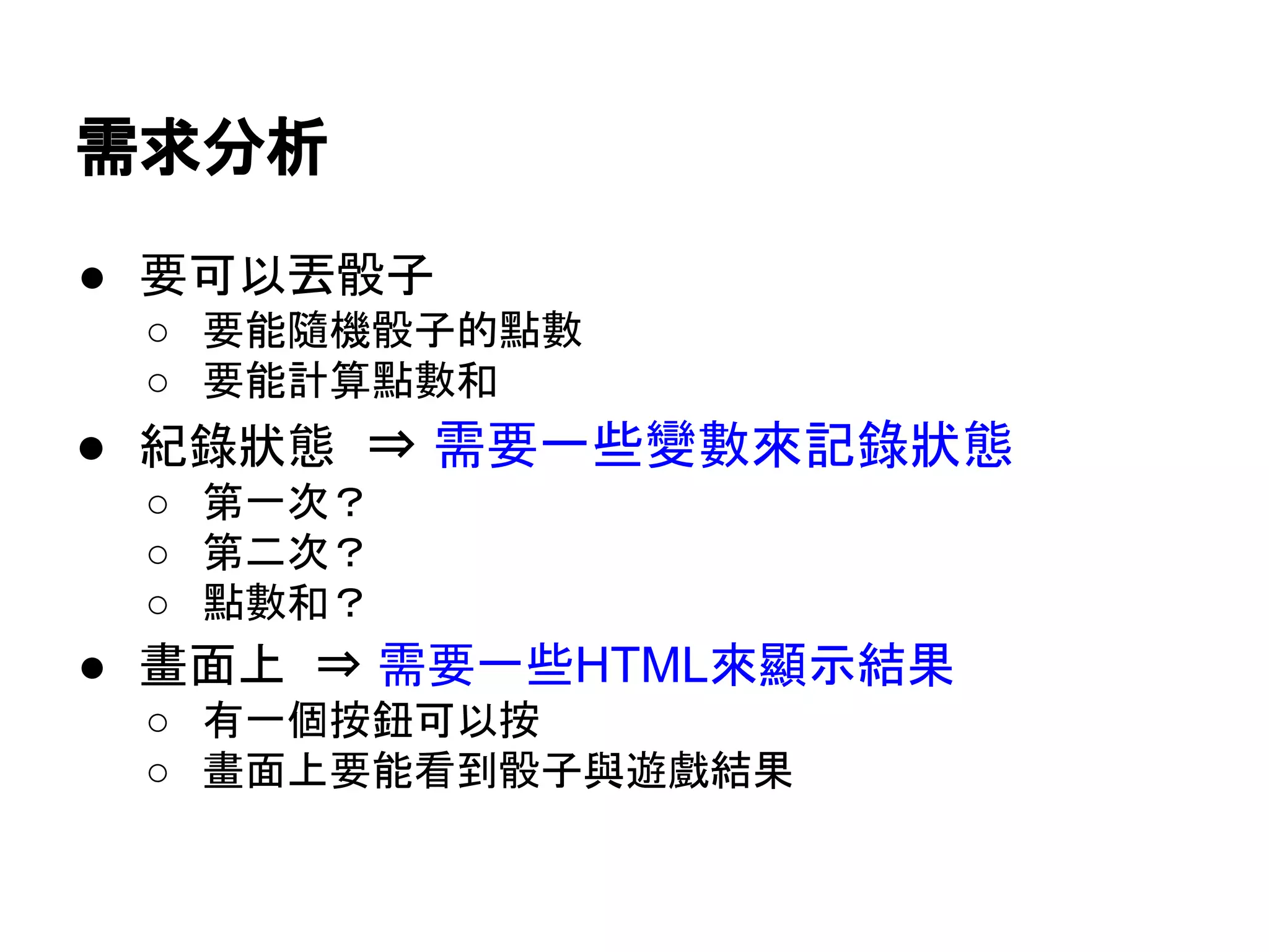 需求分析
● 要可以丟骰子
○ 要能隨機骰子的點數
○ 要能計算點數和

● 紀錄狀態 ⇒ 需要一些變數來記錄狀態
○ 第一次？
○ 第二次？
○ 點數和？

● 畫面上 ⇒ 需要一些HTML來顯示結果
○ 有一個按鈕可以按
○ 畫面上要能看到骰子與遊戲結果

 